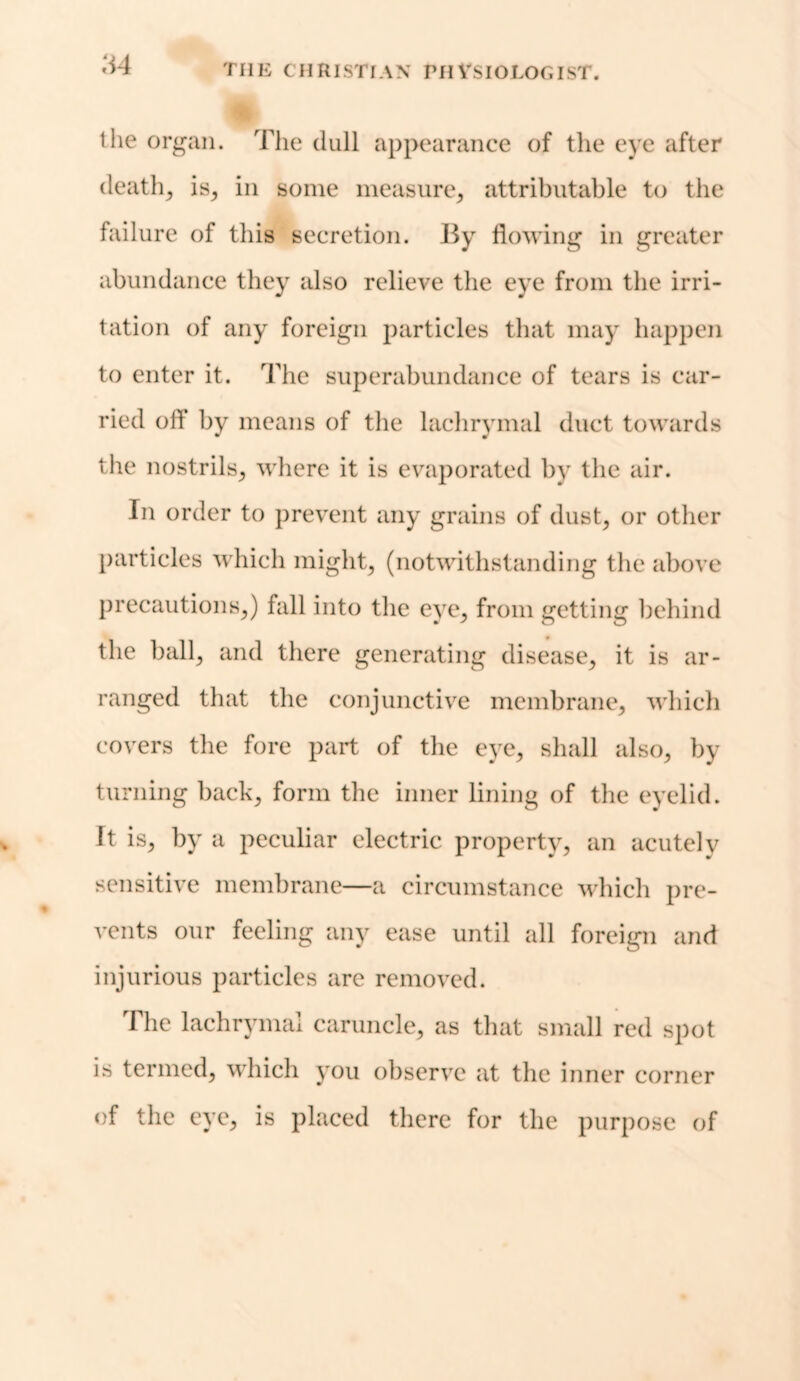 ‘M the organ. The dull appearance of the eye after deaths is, in some measure; attributable to the failure of this secretion. By flowing in greater abundance they also relieve the eye from the irri- tation of any foreign particles that may happen to enter it. The superabundance of tears is car- ried off by means of the lachrymal duct towards the nostrils; where it is evaporated by the air. In order to prevent any grains of dust; or other particles which might, (notwithstanding the above precautions,) fall into the eye, from getting behind the ball, and there generating disease, it is ar- ranged that the conjunctive membrane, which covers the fore part of the eye, shall also, by turning back, form the inner lining of the eyelid. It is, by a peculiar electric property, an acutely sensitive membrane—a circumstance which pre- vents our feeling any ease until all foreign and injurious particles are removed. The lachrymal caruncle, as that small red spot is termed, which you observe at the inner corner of the eye, is placed there for the purpose of