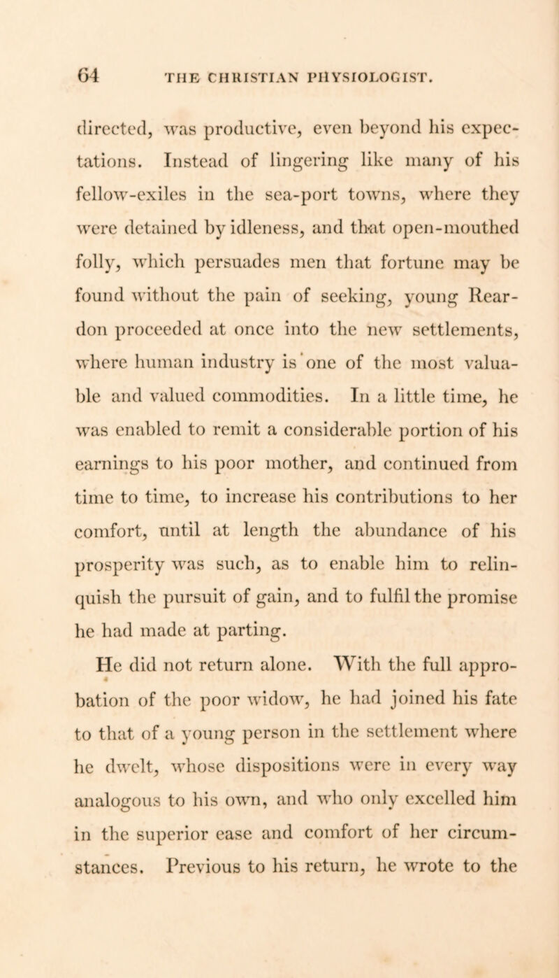 directed, was productive, even beyond his expec- tations. Instead of lingering like many of his fellow-exiles in the sea-port towns, where they were detained by idleness, and that open-mouthed folly, which persuades men that fortune may be found without the pain of seeking, young Rear- don proceeded at once into the new settlements, where human industry is one of the most valua- ble and valued commodities. In a little time, he was enabled to remit a considerable portion of his earnings to his poor mother, and continued from time to time, to increase his contributions to her comfort, until at length the abundance of his prosperity was such, as to enable him to relin- quish the pursuit of gain, and to fulfil the promise he had made at parting. He did not return alone. With the full appro- bation of the poor widow, he had joined his fate to that of a young person in the settlement where he dwelt, whose dispositions were in every way analogous to his own, and who only excelled him in the superior ease and comfort of her circum- stances. Previous to his return, he wrote to the