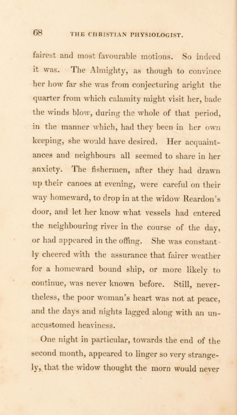 fairest and most favourable motions. So indeed it was. 1 lie Almighty, as though to convince her how far she was from conjecturing aright the quarter from which calamity might visit her, bade the winds blow, during the whole of that period, in the manner which, had they been in her own keeping, she would have desired. Her acquaint- ances and neighbours all seemed to share in her anxiety. 1 he fishermen, after they had drawn up their canoes at evening, were careful on their way homeward, to drop in at the widow Reardon’s door, and let her know what vessels had entered the neighbouring river in the course of the day, or had appeared in the offing. She was constant- ly cheered with the assurance that fairer weather for a homeward bound ship, or more likely to continue, was never known before. Still, never- theless, the poor woman’s heart was not at peace, and the days and nights lagged along with an un- accustomed heaviness. One night in particular, towards the end of the second month, appeared to linger so very strange- ly, that the widow thought the morn would never