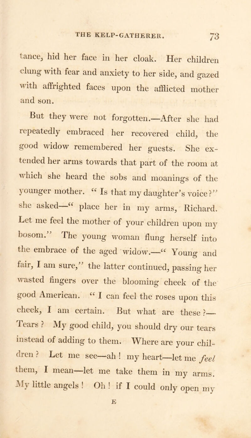 tance, hid her face in her cloak. Her children clung with fear and anxiety to her side, and gazed with affrighted faces upon the afflicted mother and son. But they were not forgotten.—After she had repeatedly embraced her recovered child, the good widow remembered her guests. She ex- tended her arms towards that part of the room at v hich she heard the sobs and moanings of the younger mother. u Is that my daughter’s voice?” she asked ■“ place her in my arms, Richard. Let me feel the mother of your children upon my bosom. The young woman flung herself into the embrace of the aged widow.—“ Young and fail, I am sure, the latter continued, passing her wasted fingers over the blooming cheek of the good American. u I can feel the roses upon this cheek, I am certain. But what are these ? Tears ? My good child, you should dry our tears instead of adding to them. Wliere are your chil- dren ? Let me see—ah ! my heart—let me feel them, I mean let me take them in my arms. My little angels ! Oh ! if I could only open my E