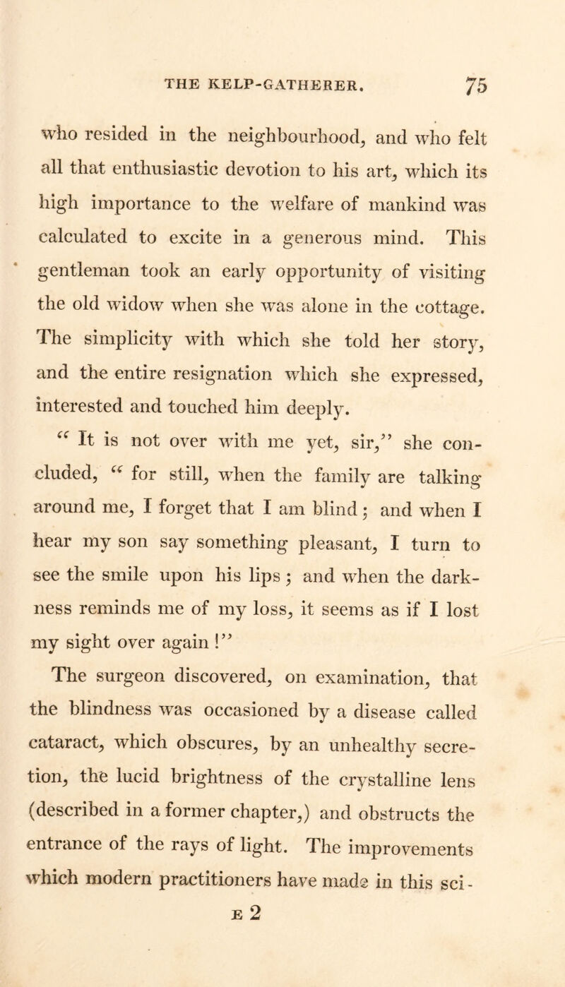 who resided in the neighbourhood, and who felt all that enthusiastic devotion to his art, which its high importance to the welfare of mankind was calculated to excite in a generous mind. This gentleman took an early opportunity of visiting the old widow when she was alone in the cottage. The simplicity with which she told her story, and the entire resignation which she expressed, interested and touched him deeply. “ It is not over with me yet, sir/’ she con- cluded, u for still, when the family are talking' around me, I forget that I am blind; and when I hear my son say something pleasant, I turn to see the smile upon his lips; and when the dark- ness reminds me of my loss, it seems as if I lost my sight over again !” The surgeon discovered, on examination, that the blindness was occasioned by a disease called cataract, which obscures, by an unhealthy secre- tion, the lucid brightness of the crystalline lens (described in a former chapter,) and obstructs the entrance of the rays of light. The improvements which modern practitioners have made in this sci - e 2
