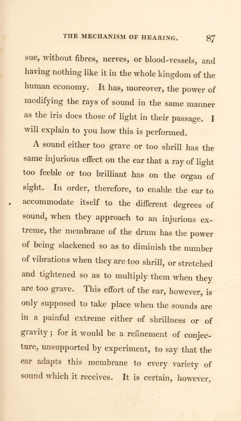 sue, without fibres, nerves, or blood-vessels, and having nothing like it in the whole kingdom of the human economy. It has, moreover, the power of modifying the rays of sound in the same manner as the iris does those of light in their passage. I will explain to you how this is performed. A sound either too grave or too shrill has the same injurious effect on the ear that a ray of light too feeble or too brilliant has on the organ of sight. In order, therefore, to enable the ear to accommodate itself to the different degrees of sound, when they approach to an injurious ex- treme, the membrane of the drum has the power of being slackened so as to diminish the number of vibrations when they are too shrill, or stretched and tightened so as to multiply them when they are too grave. This effort of the ear, however, is only supposed to take place when the sounds are in a painful extreme either of shrillness or of gravity; for it would be a refinement of conjec- ture, unsupported by experiment, to say that the ear adapts this membrane to every variety of sound which it receives. It is certain, however,