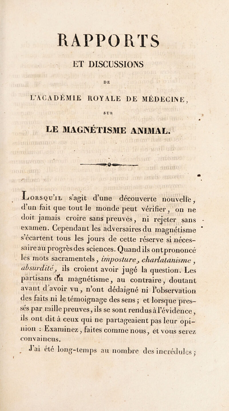 ET DISCUSSIONS DE L’ACADÉMIE ROYALE DE MÉDECINE, SUR LE MAGNÉTISME ANIMAL. Lorsqu’il s’agit d’une découverte nouveîlë, d’un fait que tout le inonde peut vérifier on ne doit jamais croire sans prouvés, ni rejeter sans examen. Cependant les adversaires du magnétisme s’écartent tous les jours de cette réserve si néces- saire au progrès des sciences. Quand ils ontprononcé , les mots sacramentels, imposture^ charlatanisme y absurdité J ils croient avoir jugé la question. Les partisans dn magnétisme, au contraire y doutant avant d^avoir vu, n’ont dédaigné ni l’observation des faits ni le témoignage des sens ÿ et lorsque pres- sés par mille preuves^ ils se sont rendus à l’évidence^ ils ont dit à ceux qui ne partageaient pas leur opi- nion ; Examinez y faites comme nous, et vous serez convaincus. ^ J ai été long-temps au nombre des incrédules ; I