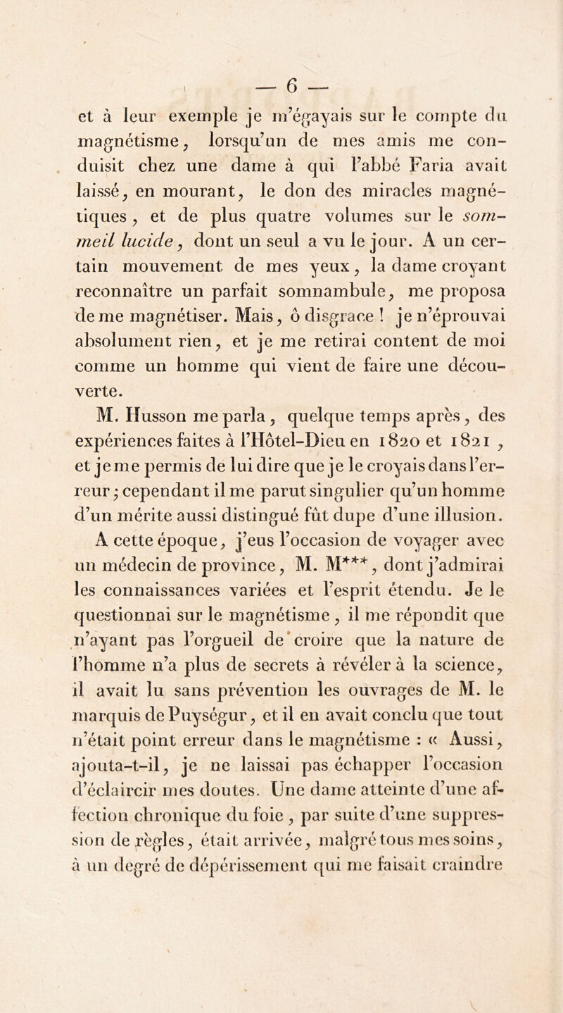 l et à leur exemple je rn’é^jayais sur le compte du magnétisme^ lorsqu’un de mes amis me con- duisit chez une dame à qui l’abbé Faria avait laissé^ en mourant^ le don des miracles magné- tiques ^ et de plus quatre volumes sur le som- meil lucide ^ dont un seul a vu le jour. A un cer- tain mouvement de mes yeux^ la dame croyant reconnaître un parfait somnambule^ me proposa de me magnétiser. Mais^ ô disgrâce ! je n’éprouvai absolument rien^ et je me retirai content de moi comme un homme qui vient de faire une décou- verte. M. Husson me parla, quelque temps apres, des expériences faites à l’Hôtel-Dieu en 1820 et 1821 , et je me permis de lui dire que je le croyais dans l’er- reur y cependant il me parut singulier qu’un homme d’un mérite aussi distingué fût dupe d’une illusion. A cette époque^ j’ous l’occasion de voyager avec un médecin de province, M. dont j’admirai les connaissances variées et l’esprit étendu. Je le questionnai sur le magnétisme , il me répondit que n’ayant pas l’orgueil de'croire que la nature de l’homme n’a plus de secrets à révéler à la science, il avait lu sans prévention les ouvrages de M. le marquis de Puységur, et il eu avait conclu que tout n’était point erreur dans le magnétisme : « Aussi, ajouta-t-il, je ne laissai pas échapper l’occasion d’éclaircir mes doutes. Une dame atteinte d’une af- fection chronique du foie , par suite d’une suppres- sion déréglés, était arrivée, malgré tous mes soins, à un degré de dépérissement qui me faisait craindre