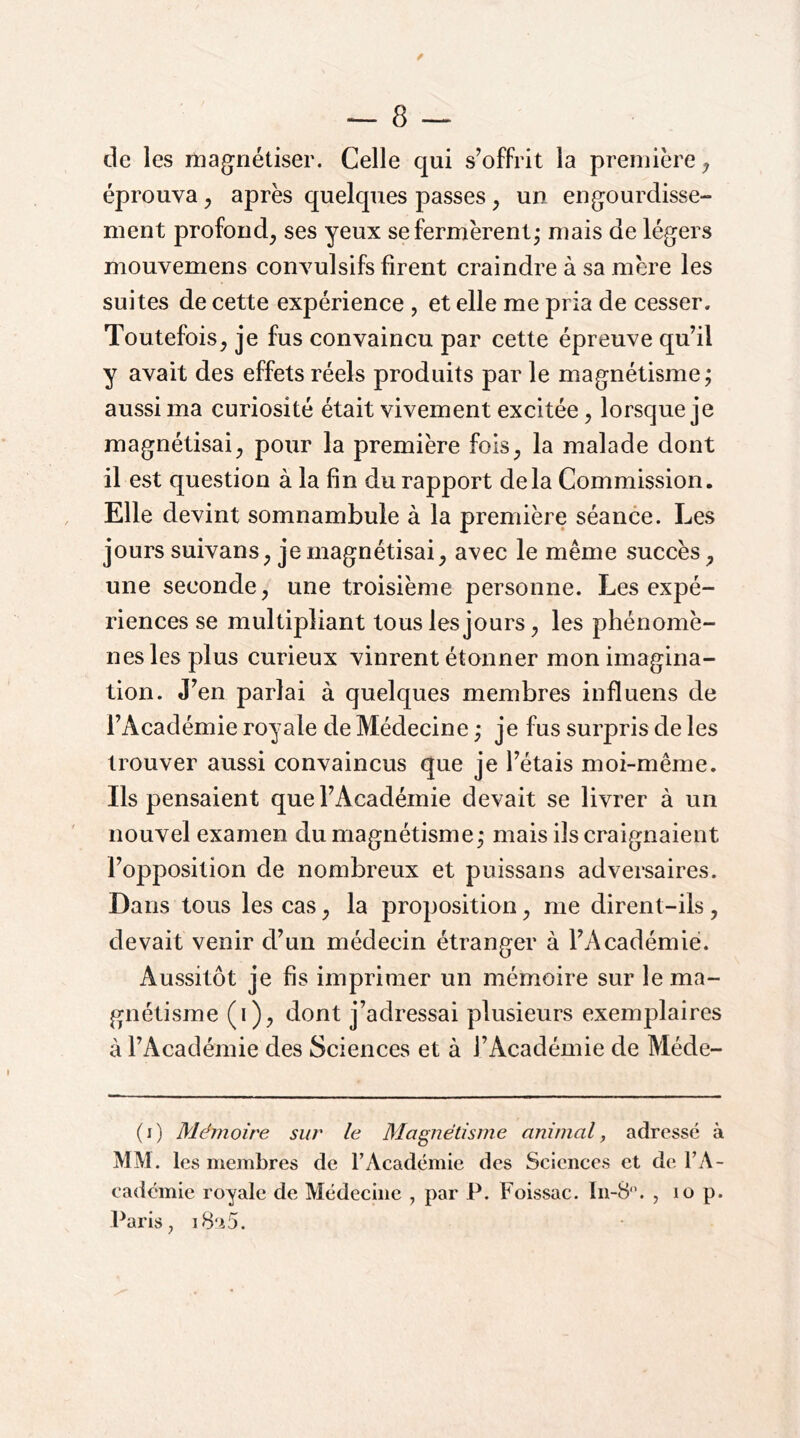 de les mag^nétiser. Celle qui s’offrit la première ^ éprouva ^ après quelques passes ^ un eng^ourdisse- nient profond^ ses yeux se fermèrent - mais de légers mouvemens convulsifs firent craindre à sa mère les suites de cette expérience , et elle me pria de cesser. Toutefois^ je fus convaincu par cette épreuve qu’il y avait des effets réels produits par le magnétisme; aussi ma curiosité était vivement excitée, lorsque je magnétisai^ pour la première fois^ la malade dont il est question à la fin du rapport delà Commission. Elle devint somnambule à la première séance. Les jours suivans^ je magnétisai^ avec le même succès^ une seconde, une troisième personne. Les expé- riences se multipliant tous les jours, les phénomè- nes les plus curieux vinrent étonner mon imagina- tion. J’en parlai à quelques membres influens de l’Académie royale de Médecine ; je fus surpris de les trouver aussi convaincus que je l’étais moi-même. Ils pensaient que l’Académie devait se livrer à un nouvel examen du magnétisme; mais ils craignaient l’opposition de nombreux et puissans adversaires. Dans tous les cas, la proposition, me dirent-ils, devait venir d’un médecin étranger à l’Académie. Aussitôt je fis imprimer un mémoire sur le ma- gnétisme (i), dont j’adressai plusieurs exemplaires à l’Académie des Sciences et à l’Académie de Méde- (i) Mémoire sur le Magnétisme animal, adressé à MM. les membres de l’Académie des Sciences et de l’A- cadémie royale de Médecine , par P. Foissac. In-8‘\ , lo p. Paris, i8‘i5.