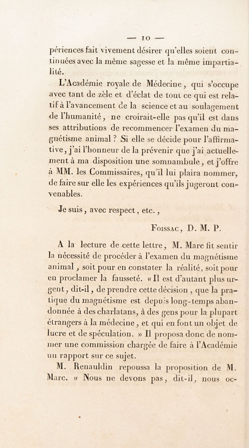 périences fait vivement désirer qu’elles soient con- lin nées avec la même sagesse et la même impartia- lité. L’Académie royale de Médecine ^ qui s’occupe avec tant de zèle et d’éclat de tout ce qui est rela- tif à l’avancement de la science et au soulagement del humanité^ ne croirait-elle pas qu’il est dans ses attributions de recommencer l’examen du ma- gnétisme animal ? Si elle se décide pour l’affirma- tive, j ai l’honneur de la prévenir que j’ai actuelle- ment à ma disposition une somnambule, et j’offre à MM. les Commissaires, qu’il lui plaira nommer, de faire sur elle les expériences qu’ils jugeront con- venables. Je suis, avec respect, etc., Foissac, D. M. P. A la lecture de cette lettre, M. Marc fit sentir la nécessité de procéder à l’examen du magnétisme animal ^ soit pour en constater la réalité, soit pour en proclamer la fausseté. «Il est d’autant plus ur- gent , dit-il, de prendre cette décision , que la pra- tique du magnétisme est depuis long-temps aban- donnée à des charlatans, à des gens pour la plupart étrangers à la médecine, et qui en font un objet de lucre et de spéculation. » Il proposa donc de nom- mer une commission chargée de faire à l’Académie un rapport sur ce sujet. M. Renauldin repoussa la proposition de M. Marc. « Nous ne devons pas, dit-il, nous oc-