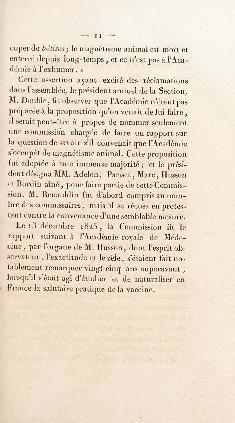 cuper de bêtises j le magnétisme animal est mort et enterré depuis long-temps ^ et ce n^est pas à TAca- démie à l’exhumer. » Cette assertion ayant excité des réclamations dans l’assemblée^ le président annuel de la Section^ M. Double, fit observer que l’Académie n’étant pas préparée à la proposition qu’on venait de lui faire, il serait peut-être à propos de nommer seulement une commission chargée de faire un rapport sur la question de savoir s’il convenait que l’Académie s occupât de magnétisme animal. Cette proposition fut adoptée à une immense majorité ,* et le prési- dent désigna MM. Adelon, Pariset, Marc, Husson et Burdin aîné, pour faire partie de cette Commis- sion. M. Renauldin fut d'abord compris au nom- bre des commissaires, mais il se récusa en protes- tant contre la convenance d’une semblable mesure. Le i3 décembre i8‘25, la Commission fit le rapport suivant à l’Académie royale de Méde- cine, par l’organe de M. Husson, dont l’esprit ob- servateur , l’exactitude et le zèle, s’étaient fait no- tablement remarquer vingt-cinq ans auparavant ^ lorsqu il s’etait agi d’étudier et de naturaliser en P rance la salutaire pratique de la vaccine.