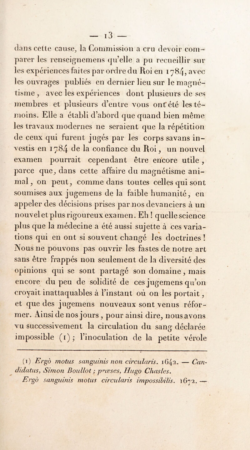 dans cette cause, la Commission a cru devoir com- parer les renseignemens (ju’elle a pu recueillir sur les expériences faites par ordre du Roi en 1784? avec les ouvrages publiés en dernier lieu sur le magné- tisme ^ avec les expériences dont plusieurs de ses membres et plusieurs d’entre vous ont*été les té- moins. Elle a établi d’abord que quand bien même les travaux modernes ne seraient que la répétition de ceux qui furent jugés par les corps sa vans in- vestis en 17.84 de la confiance du Roi^ un nouvel examen pourrait cependant être encore utile, parce que, dans cette affaire du magnétisme ani- mal, on peut, comme dans toutes celles qui sont soumises aux jugemens de la faible humanité, en appeler des décisions prises par nos devanciers à un nouvel et plus rigoureux examen. Eh ! quelle science plus que la médecine a été aussi sujette à ces varia- tions qui en ont si souvent changé les doctrines ! Nous ne pouvons pas ouvrir les fastes de notre art sans être frappés non seulement de la diversité des opinions qui se sont partagé son domaine, mais encore du peu de solidité de ces jugemens qu’on croyait inattaquables à l’instant où on les portait, et que des jugemens nouveaux sont venus réfor- mer. Ainsi de nos jours, pour ainsi dire, nous avons vu successivement la circulation du sang déclarée impossible (i) j l’inoculation de la petite vérole (i) Ergo motus sanguinis non circularis. 1642. — Can~ didatus, Simon Boidlot ; prœses, Hugo Chasles. Ergo sanguinis motus circularis impossibilis. tôni. —