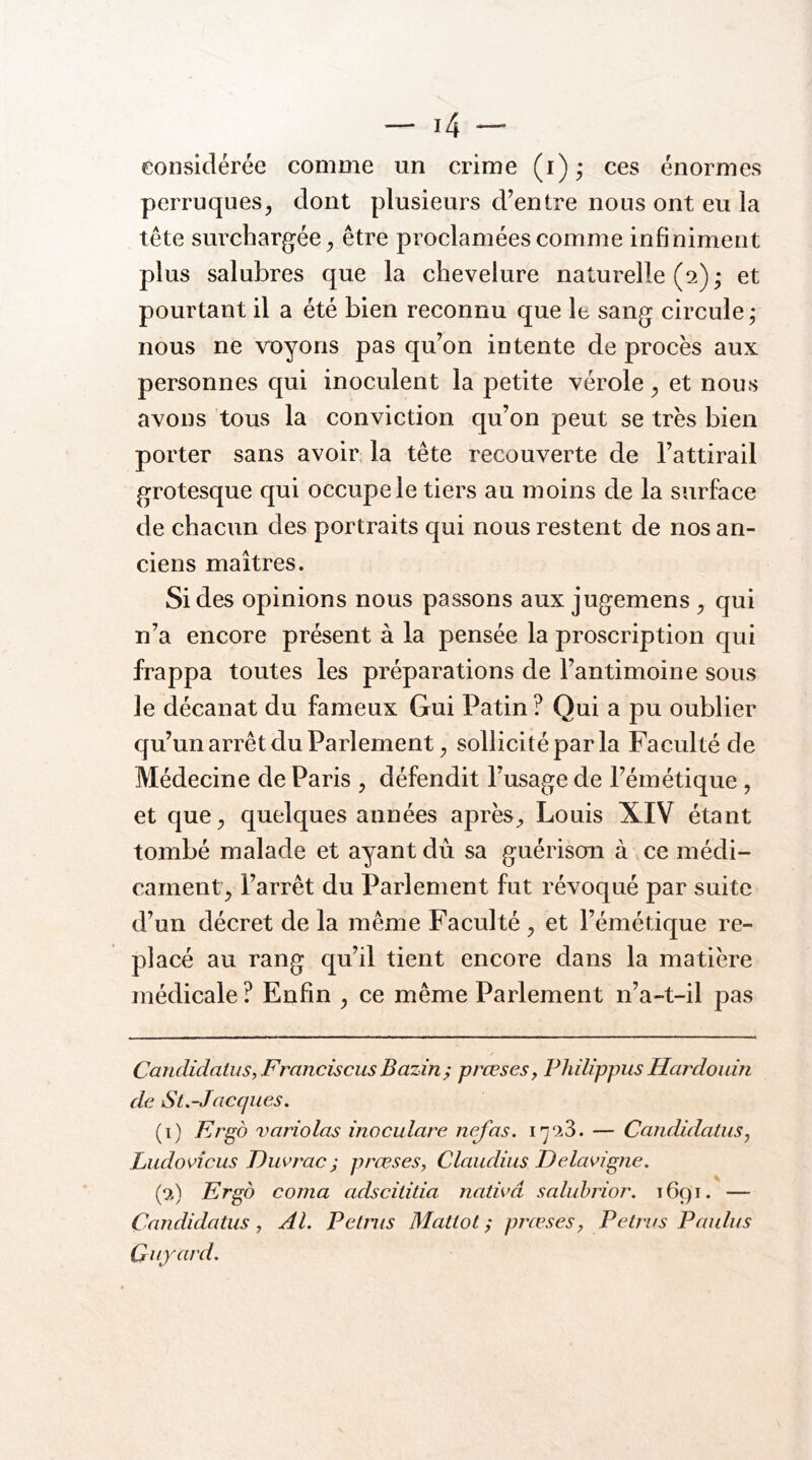 eonsidérée comme un crime (i)* ces énormes perruques, dont plusieurs d’entre nous ont eu la tête surchargée, être proclamées comme infiniment plus salubres que la chevelure naturelle (2) • et pourtant il a été bien reconnu que le sang circule,- nous ne voyons pas qu’on intente de procès aux personnes qui inoculent la petite vérole, et nous avons tous la conviction qu’on peut se très bien porter sans avoir, la tête recouverte de l’attirail grotesque qui occupe le tiers au moins de la surface de chacun des portraits qui nous restent de nos an- ciens maîtres. Si des opinions nous passons aux jugemens , qui n’a encore présent à la pensée la proscription qui frappa toutes les préparations de l’antimoine sous le décanat du fameux Gui Patin ? Qui a pu oublier qu’un arrêt du Parlement, sollicité par la Faculté de Médecine de Paris , défendit l’usage de l’émétique , et que, quelques années après^ Louis XIV étant tombé malade et ayant dù sa guérison à ce médi- cament, l’arrêt du Parlement fut révoqué par suite d’un décret de la même Faculté , et l’émétique re- placé au rang qu’il tient encore dans la matière médicale ? Enfin , ce même Parlement n’a-t-il pas * Candidaius, F rancis eus Bazin, prœses, Philippus Hardouin de St.-Jacques, (1) Ergd variolas inoculare nef as. l'j'.iS. — CandidatuSj Ludovîcus Diivrac^ prœses, Claudius Felavigne. Ergd coma adscilida nadvâ saluhrior. 1691. — Candidatus , Al. Petnis Matlol ; prœses, P etrus P aidas Quyard.