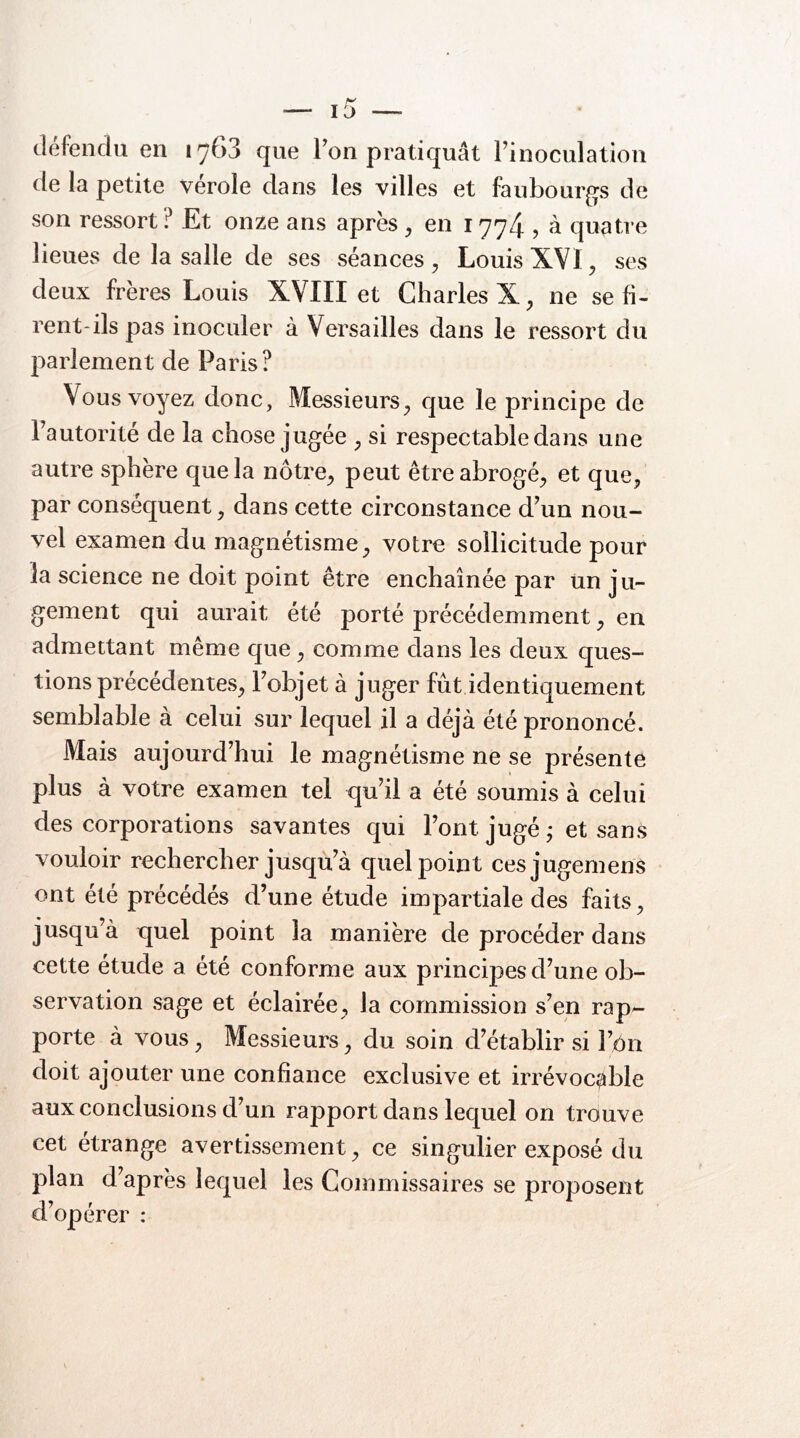 défendu en 1763 que Fon pratiquât Finoculation de la petite vérole dans les villes et faubourgs de son ressort? Et onze ans après^ en 1774 , à quatre lieues de la salle de ses séances ^ Louis XVI, ses deux frères Louis XVIII et Charles X^ ne se fi- rent-ils pas inoculer à Versailles dans le ressort du parlement de Paris? Vous voyez donc, Messieurs^ que le principe de Fautorité de la chose jugée ^ si respectable dans une autre sphère que la nôtre^ peut être abrogé^ et que^ par conséquent, dans cette circonstance d^un nou- vel examen du magnétisme, votre sollicitude pour la science ne doit point être enchaînée par Un ju- gement qui aurait été porté précédemment, en admettant même que, comme dans les deux ques- tions précédentes, Fobjet à juger fût identiquement semblable à celui sur lequel il a déjà été prononcé. Mais aujourd’hui le magnétisme ne se présente plus à votre examen tel qu’il a été soumis à celui des corporations savantes qui Font jugé j et sans vouloir rechercher jusqu’à quel point cesjugemenS ont été précédés d’une étude impartiale des faits, jusqu’à quel point la manière de procéder dans cette étude a été conforme aux principes d’une ob- servation sage et éclairée, la commission s’en rap^ porte à vous, Messieurs, du soin d’établir si Ft)n doit ajouter une confiance exclusive et irrévocable aux conclusions d’un rapport dans lequel on trouve cet étrange avertissement, ce singulier exposé du plan d’après lequel les Commissaires se proposent d’opérer :