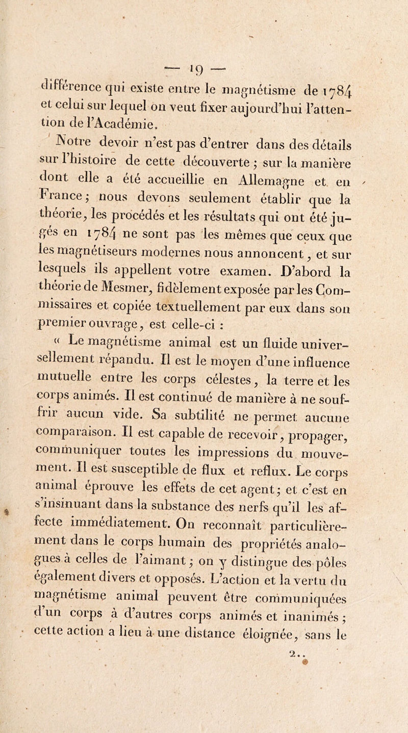 olifference qui existe entre le magnétisme de 1784 et celui sur lequel on veut fixer aujourd’hui Fatten- tion deFAcadéinie, Notre devoir n’est pas d’entrer dans des détails sur 1 histoire de cette découverte ; sur la manière dont elle a été accueillie en Allemagne et. en France j nous devons seulement établir que la théorie^ les procédés et les résultats qui ont été ju- gés en 1784 ne sont pas les mêmes que ceux que les magnétiseurs modernes nous annoncent ^ et sur lesquels ils appellent votre examen. D’abord la théorie de Mesrneig fidèlement exposée parles Com- missaires et copiée textuellement par eux dans son premier ouvrage, est celle-ci ; « Le magnétisme animal est un fluide univer- sellement répandu. Il est le moyen d’une influence mutuelle entre les corps célestes, la terre et les corps animes. Il est continué de manière à ne souf- frir aucun vide. Sa subtilité ne permet aucune comparaison. Il est capable de recevoir, propager, communiquer toutes les impressions du mouve- ment. Il est susceptible de flux et reflux. Le corps animal éprouve les effets de cet agent* et c’est en s insinuant dans la substance des nerfs qu’il les af- fecte immédiatement. On reconnaît particulière- ment dans le corps humain des propriétés analo- gues à celles de l’aimant ; on y distingue des pôles également divers et opposés. L’action et la vertu du magnétisme animal peuvent être conimuniquées d’un corps à d’autres corps animés et inanimés ; cette action a lieu à une distance éloignée, sans le