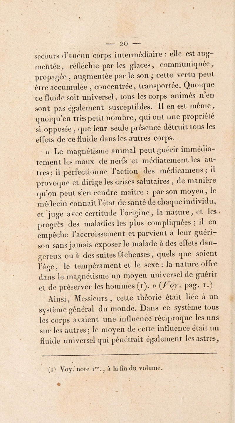 / 0.0 — secours d’aucun corps intermédiaire : elle est aug^- mefitée, réfléchie par les glaces^ communiquée^ propagée ^ augmentée par le son ; cette vertu peut être accumulée , concentrée^ transportée. Quoique ce fluide soit universel^ tous les corps animés n en sont pas également susceptibles. Il en est meme^ quoiqu’en très petit nombre^ qui ont une propriété si opposée ^ que leur seule présence détruit tous les effets de ce fluide dans les autres corps. » Le magnétisme animal peut guérir immédia- tement les maux de nerfs et médiatenient les au- tres; il perfectionne l’action des médicamens ; il provoque et dirige les crises salutaires , de manieie qu’on peut s’en rendre maître : par son moyen, le médecin connaîtl’état de santé de chaque individu, et juge avec certitude l’origine, la nature^ et les. progrès des maladies les plus compliquées ; il en empêche l’accroissement et parvient à leur guéri- son sans jamais exposer le malade à des effets dan- p^ereux ou à des suites fâcheuses, quels que soient l’âge, le tempérament et le sexe : la nature offre dans le magnétisme un moyen universel de guérir et de préserver les hommes (i). » oj. pag. i.) Ainsi, Messieurs, cette théorie était liée à un système général du monde. Dans ce système tous les corps avaient une influence réciproque les uns sur les antres; le moyen de cette influence était un fluide universel qui pénétrait également les astres, (i^ Voy.' note , à la fin du volume.
