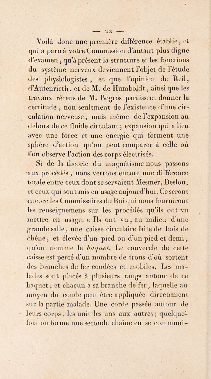 Voilà Jonc une première différence établie, et qui a paru à votre ‘Commission d’autant plus digne d’examen, qu’à présent la structure et les fonctions du système nerveux deviennent l’objet de l’étude des physiologistes, et que l’opinion de Rei4 d’Autenrieth, et de M. de Humboldt, ainsi que les travaux récens de M. Bogros paraissent donner la certitude , non seulement de l’existence d’une cir- culation nerveuse, mais même de l’expansion au dehors de ce fluide circulant^ expansion qui a lieu avec une force et une énergie qui forment une sphère d’action qu’on peut comparer à celle où l’on observe l’action des corps électrisés. Si de la théorie du magnétisme nous passons •aux procédés , nous verrons encore une différence totale entre ceux dont se servaient Mesmer, Desion, et ceux qui sont mis en usage aujourd’hui. Ce seront encore les Commissaires du Roi qui nous fourniront les renseignemens sur les procédés qu’ils ont vu mettre en usage. « Ils ont vu, au milieu d’une grande salle, une caisse circulaire faite de bois de chêne, et élevée d’un pied ou d’un pied et demi, qu’on nomme le baquet. Le couvercle de cette caisse est percé d’un nombre de trous d’où sortent des branches de fer coudées et mobiles. Les ma- lades sont placés à plusieurs rangs autour de ce ba(piet ; et chacun a sa branche de fer, laquelle au moyen du coude peut être appliquée directement sur la partie malade. Une corde passée autour de leurs corps / les unit les uns aux autres; quelque- fois on fbrme une seconde chaîne en se communi-