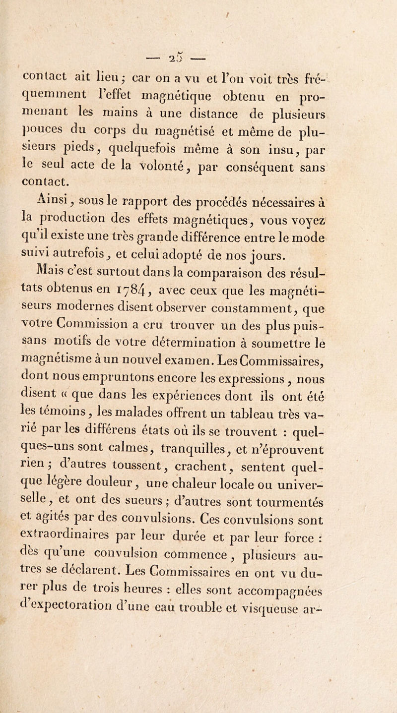 contact ait lieu; car on a vu et l’on voit très fré- quemment 1 effet magnétique obtenu en pro- menant les mains à une distance de plusieurs ])ouces du corps du magnétisé et même de plu- sieurs pieds^ quelquefois même à son insu, par le seul acte de la volonté, par conséquent sans contact. < Ainsi, sous le rapport des procédés nécessaires à la production des effets magnétiques, vous voyez’ qu il existe une très grande différence entre le mode suivi autrefois et celui adopté de nos jours. Mais c est surtout dans la comparaison des résul- tats obtenus en 17^4^ avec ceux que les magnéti- seurs modernes disent observer constamment, que votre Commission a cru trouver un des plus puis- sans motifs de votre détermination à soumettre le magnétisme à un nouvel examen. Les Commissaires, dont nous empruntons encore les expressions, nous disent « que dans les expériences dont ils ont été les témoins, les malades offrent un tableau très va- rie par les differens états où ils se trouvent : quel- ques-uns sont calmes, tranquilles, et n’éprouvent rien ; d autres toussent, crachent, sentent quel- que légère douleur, une chaleur locale ou univer- selle , et ont des sueurs j d’autres sont tourmentés et agites par des convulsions. Ces convulsions sont extraordinaires par leur duree et par leur force i des qu une convulsion commence, plusieurs au- tres se déclarent. Les Commissaires en ont vu du- lei plus de trois heures : elles sont accompagnées d expectoration d’une eau trouble et visqueuse ar-