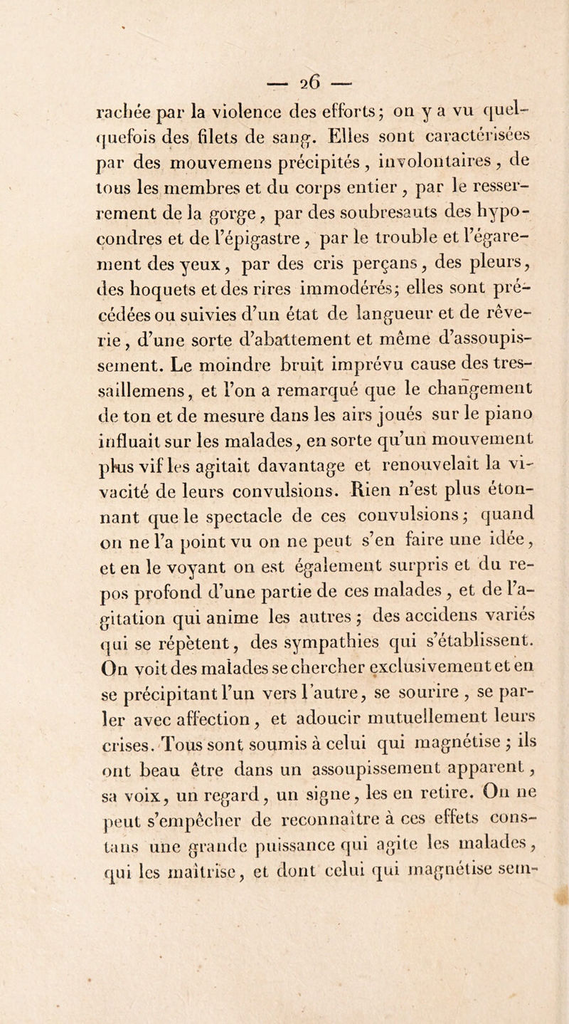 rachée par la violence des efforts; on y a vu quel- (juefois des filets de sang. Elles sont caractérisées par des mouvemens précipités, involontaires ^ de tous les membres et du corps entier ^ par le resser- rement de la gorge, par des soubresauts des hypo- çondres et de l’épigastre ^ par le trouble et l’égare- ment des yeux, par des cris perçans^ des pleurs, des hoquets et des rires immodérés; elles sont pré- cédées ou suivies d’un état de langueur et de rêve- rie , d’une sorte d’abattement et même d’assoupis- sement. Le moindre bruit imprévu cause des tres- saillemens, et l’on a remarqué que le changement de ton et de mesure dans les airs joués sur le piano influait sur les malades, en sorte qu’un mouvement pkis vifles agitait davantage et renouvelait la vi- vacité de leurs convulsions. Rien n’est plus éton- nant que le spectacle de ces convulsions ; quand on ne l’a point vu on ne peut s’en faire une idée, et en le voyant on est également surpris et du re- pos profond d’une partie de ces malades, et de l’a- gitation qui anime les autres ; des accidens variés qui se répètent, des sympathies qui s’établissent. On voit des malades se chercher exclusivement et en se précipitant l’un vers l’autre, se sourire , se par- ler avec affection, et adoucir mutuellement leurs crises.'Tous sont soumis à celui qui magnétise ; ils ont beau être dans un assoupissement apparent, sa voix, un regard, un signe, les en retire. On ne peut s’empêcher de reconnaître à ces effets cons- tans une grande puissance qui agite les malades, qui les maîtrise, et dont celui qui magnétise sem-