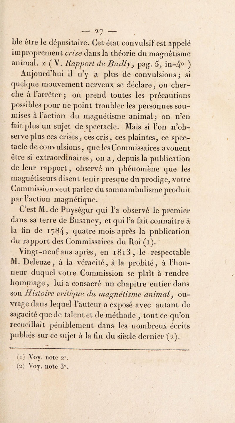 ble elre le dépositaire. Cet état convulsif est appelé improprement crUe dans la théorie du magnétisme animal. « (V. Rapport de Baillyj, pag. 5^ m-/\o ) Aujourd’hui il n’y a plus de convulsions; si quelque mouvement nerveux se déclare^ on cher- che à l’arrêter ; on prend toutes les précautions possibles pour ne point troubler les personnes sou- mises à l’action du magnétisme animal; on n’en fait plus un sujet de spectacle. Mais si l’on n’ob- serve plus ces crises^ ces cris^ ces plaintes^ ce spec- tacle de convulsions, que les Commissaires avouent etre si extraordinaires, on a, depuis la publication de leur rapport, observé un phénomène que les magnétiseurs disent tenir presque du prodige, votre Commission veut parler du somnambulisme produit par l’action magnétique. C’est M. de Puységur qui l’a observé le premier dans sa terre de Busancy, et qui l’a fait connaître à la fin de 1784 ^ quatre mois après la publication du rapport des Commissaires du Roi (i). Vingt-neuf ans après, en i8i3, le respectable M. Deleuze, à la véracité, à la probité, à l’hon- neur duquel votre Commission se plaît à rendre homniage, lui a consacré un chapitre entier dans son Histoire critique du magnétisme animal ^ ou- vrage dans lequel l’auteur a exposé avec autant de sagacité que de talent et de méthode , tout ce qu’on recueillait péniblement dans les nombreux écrits publiés sur ce sujet à la fin du siècle dernier (y). (i) Voy. note ‘1^. {’J.) Voy. note 31*=.