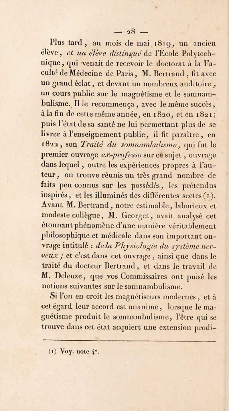 Plus tard, au mois de mai 1819, un ancien élève, et un élhve distingué Ae. FÉcole Polytech- nique , qui venait de recevoir le doctorat à la Fa- culté de Médecine de Paris, M. Bertrand , fit avec un grand éclat et devant un nombreux auditoire un cours public sur le magnétisme et le somnam- bulisme. Il le recommença, avec le même succès, àla fin de cette même année, en 1820, et en 1821; puis l’état de sa santé ne lui permettant plus de se livrer à renseignement public, il fit paraître , en 1822, son Traité du somnambulisme, qui fut le premier ouvrage ex-professo sur ce sujet, ouvrage dans lequel, outre les expériences propres à Fau- teur , on trouve réunis un très grand nombre de faits peu connus sur les possédés, les prétendus inspirés, et les illuminés des différentes sectes (i). Avant M. Bertrand, notre estimable, laborieux et modeste collègue, M. Georget, avait analysé cet étonnant phénomène d^une manière véritablement philosophique et médicale dans son important ou- vrage intitulé : delà Physiologie du système ner- veux ; et c’est dans cet ouvrage, ainsi que dans le traité du docteur Bertrand, et dans le travail de M. Deleuze, que vos Commissaires ont puisé les notions suivantes sur le somnambulisme. Si F on en croit les magnétiseurs modernes, et à cet égard leur accord est unanime, lorsque le ma- gnétisme produit le somnambulisme, Fêtre qui se trouve dans cet état acquiert une extension prodi- (i) Voy. note 4'-