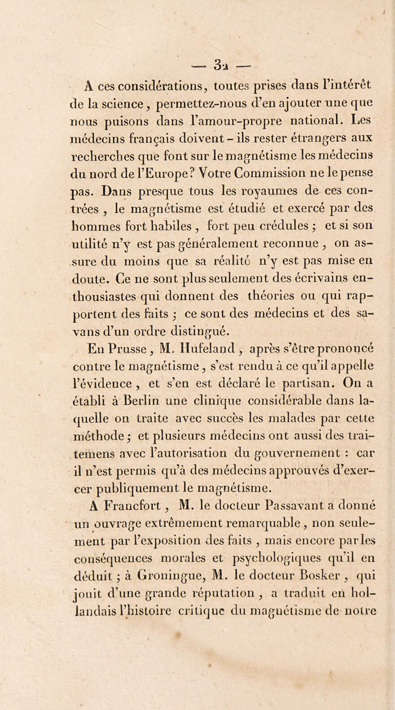 ~ 3i — A ces considérations5 toutes prises dans l’intérêt de la science, permettez-nous d’en ajouter une que nous puisons dans l’amour-propre national. Les médecins français doivent - ils rester étrangers aux recherches que font sur le magnétisme les médecins du nord de l’Europe? Votre Commission ne le pense pas. Dans presque tous les royaumes de ces con- trées y le magnétisme est étudié et exercé par des hommes fort habiles , fort peu crédules ; et si son utilité n’y est pas généralement reconnue ^ on as- sure du moins que sa réalité n’y est pas mise en doute. Ce ne sont plus seulement des écrivains en- thousiastes qui donnent des théories ou qui rap- portent des faits ; ce sont des médecins et des sa- vansd’un ordre distingué. En Prusse, M. Hufeland , après s’être prononcé contre le magnétisme, s’est rendu à ce qu’il appelle l’évidence , et s’en est déclaré le partisan. On a établi à Berlin une clinique considérable dans la- quelle on traite avec succès les malades par cette méthode ; et plusieurs médecins ont aussi des trai- temens avec l’autorisation du gouvernement : car il n’est permis qu’à des médecins approuvés d’exer- cer publiquement le magnétisme. A Francfort ^ M. le docteur Passavant a donné un ouvrage extrêmement remarquable, non seule- ment par l’exposition des faits , mais encore parles conséquences morales et psychologiques qu’il en déduit ; à Groningue, M. le docteur Bosker ^ qui jouit d’une grande réputation ^ a traduit eil hol- landais rhistoire critique du magnétisme de notre