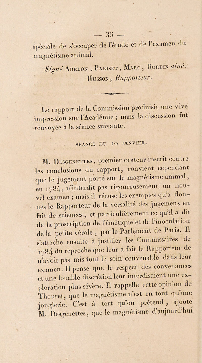 f — 3(; — spéciale de s’occuper de l’étude et de 1 examen du ma^^nétisme animal. Signé Adelon , Pariset , Marc, Burdin aine, Husson, Rapporteur, Le rapport de la Commission produisit une vive impression sur l’Académie ^ mais la discussion lut renvoyée à la séance suivante. . SÉANCE DU lo JANVIER. l M. Desgenettes, premier orateur inscrit contre les conclusions du rapport, convient cependant que le jugement porté sur le magnétisme animal, en 1784, n’interdit pas rigoureusement un nou- vel examen j mais il récuse les exemples qu’a don- nés le Rapporteur de la versalité des jugemens en fait de sciences , et particulièrement ce qu’il a dit de la proscription de l’émétique et de l’inoculation de la petite vérole , par le Parlement de Paris. Il s'attache ensuite à justifier les Commissaires de i'784 du reproche que leur a fait le Rapporteur de n’avoir pas mis tout le soin convenable dans leur examen. Il pense que le respect des convenances et une louable discrétion leur interdisaient une ex- ploration plus sévère. Il rappelle celte opinion de Thouret, que le magnétisme n’est en tout qu’une jonglerie. C’est à tort qu’on prétend , ajoute M. De,sgenettes, que le magnétisme d’aujourd’hui S