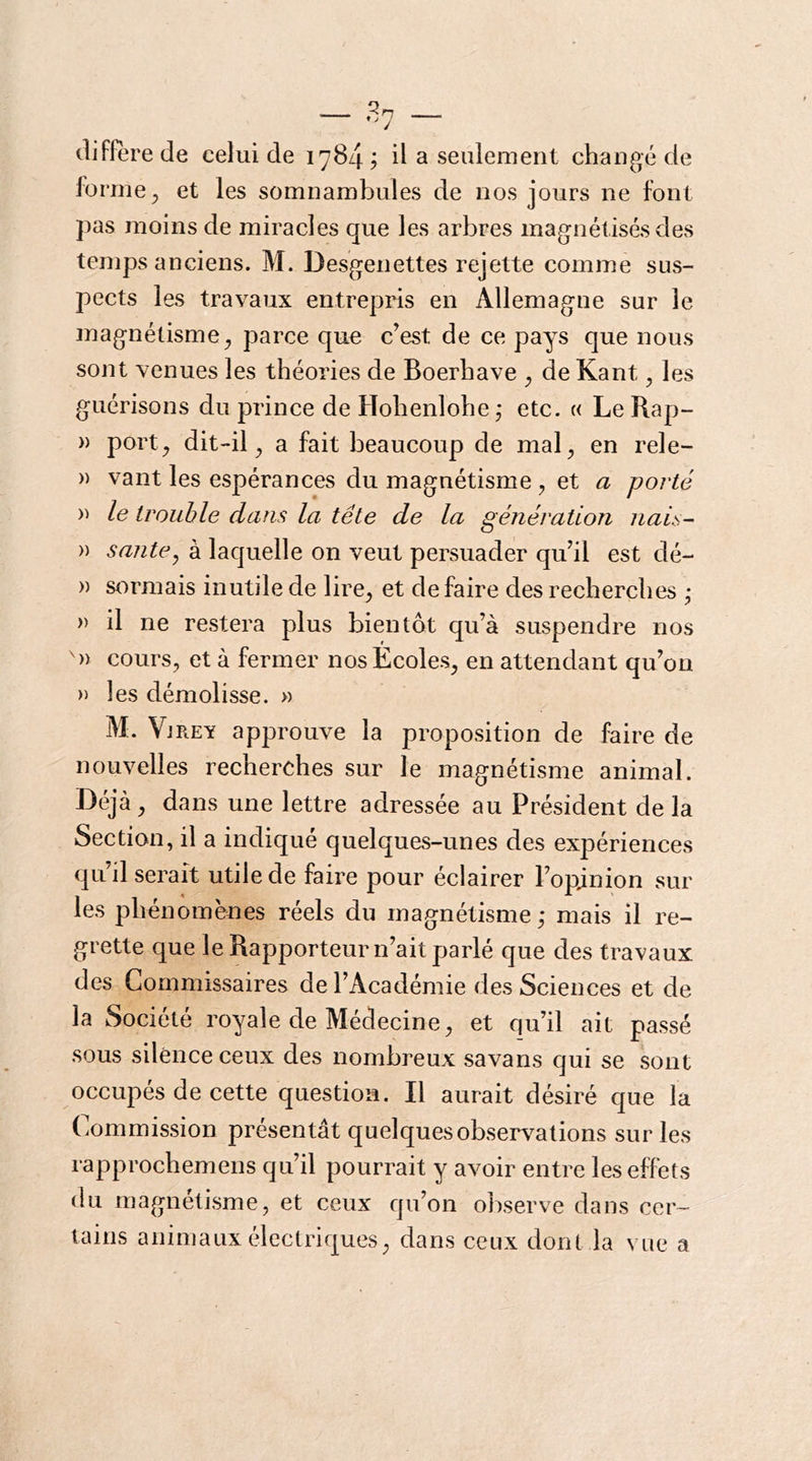 diffère de celui de 1784 d a seulement changé de forme ^ et les somnambules de nos jours ne font pas moins de miracles que les arbres magnétisés des temps anciens. M. Desgenettes rejette comme sus- pects les travaux entrepris en Allemagne sur le magnétisme^ parce que c’est de ce pays que nous sont venues les théories de Boerhave ^ de Kant, les guérisons du prince de Hohenlohe ; etc. « Le Rap- )) port^ dit-il^ a fait beaucoup de mal^ en rele- » vant les espérances du magnétisme , et a poj'té le trouble dans la tête de la génération nais- » santé^ à laquelle on veut persuader qu’il est dé- » sormais inutile de lire^ et défaire des recherches ; » il ne restera plus bientôt qu’à suspendre nos ')) cours, et à fermer nos Ecoles, en attendant qu’on » les démolisse. » M. Vjrey approuve la proposition de faire de nouvelles recherches sur le magnétisme animal. Déjà, dans une lettre adressée au Président delà Section, il a indiqué quelques-unes des expériences qu’il serait utile de faire pour éclairer l’opjnion sur les phénomènes réels du magnétisme,- mais il re- grette que le Rapporteur n’ait parlé que des travaux des Commissaires de l’Académie des Sciences et de la Société royale de Médecine, et qu’il ait passé sous silence ceux des nombreux savans qui se sont occupés de cette question. Il aurait désiré que la Commission présentât quelques observations sur les rapprochemens qu’il pourrait y avoir entre les effets du magnétisme, et ceux qu’on observe dans cer- tains animaux électriques, dans ceux dont la vue a