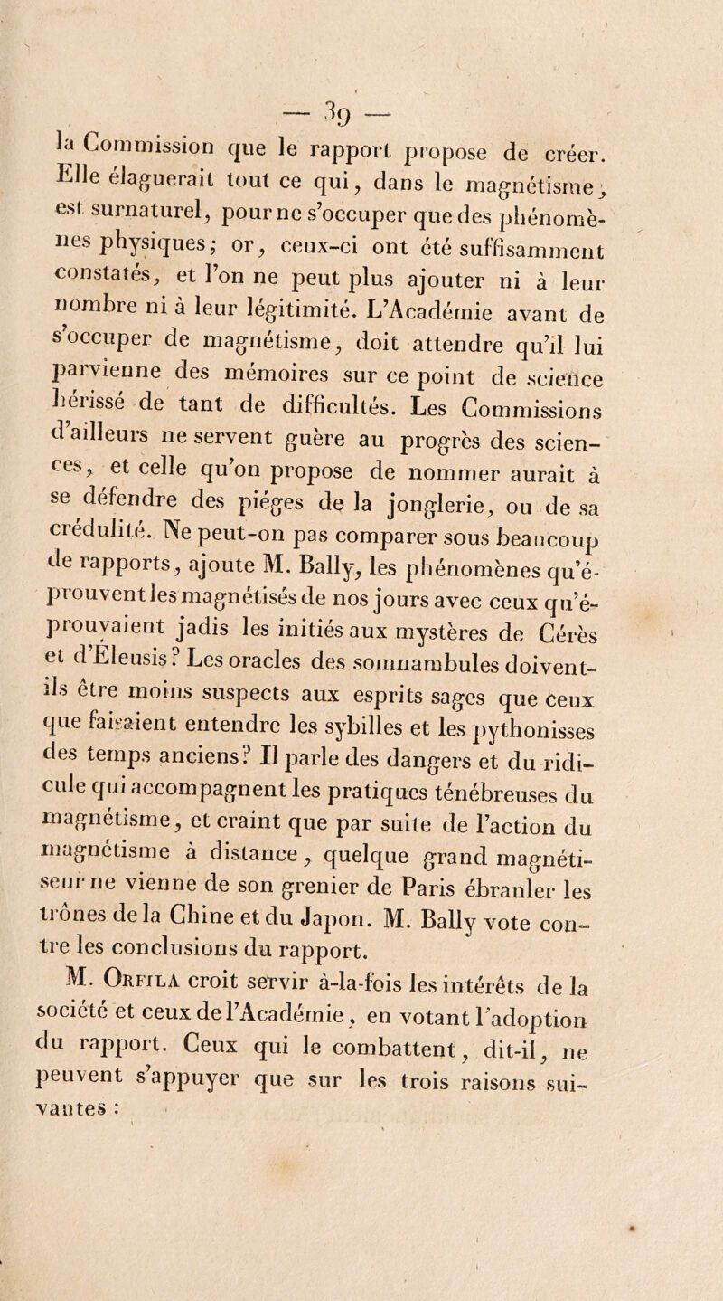 la Commission que le rapport propose de créer. Elle élaguerait tout ce qui, dans le magnétisme; est surnaturel, pour ne s’occuper que des phénomè- nes physiques,* or, ceux-ci ont été suffisamment constatés, et l’on ne peut plus ajouter ni à leur nombre ni à leur légitimité. L’Académie avant de s’occuper de magnétisme, doit attendre qu’il lui parvienne des mémoires sur ce point de science hérissé -de tant de difficultés. Les Commissions d’ailleurs ne servent guère au progrès des scien- ces, et celle qu’on propose de nommer aurait à se défendre des pièges delà jonglerie, ou de sa crédulité. Ne peut-on pas comparer sous beaucoup de rapports, ajoute M. Bally, les phénomènes qu’é- prouvent les magnétisés de nos jours avec ceux qu’é- prouvaient jadis les initiés aux mystères de Cérès et d Eleusis ? Les oracles des somnambules doivent- ils être moins suspects aux esprits sages que ceux que faisaient entendre les sybilles et les pythonisses des temps anciens? Il parle des dangers et du ridi- cule qui accompagnent les pratiques ténébreuses du magnétisme, et craint que par suite de l’action du magnétisme a distance, quelque grand magnéti- seur ne vienne de son grenier de Paris ébranler les trônes delà Chine et du Japon. M. Bally vote con- tre les conclusions du rapport. M. Orfila croit servir à-la-fois les intérêts de la société et ceux de 1 Academie, en votant 1 adoption du rapport. Ceux qui le combattent, dit-il, ne peuvent s appuyer que sur les trois raisons sui- vantes :