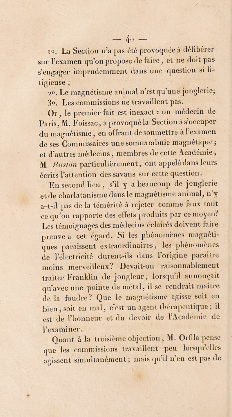 lo. La Section n’a pas été provoquée à délibérer sur l’examen qu’on propose de faire et ne doit pas s’eng^ager imprudemment dans une question si li- tigieuse ; 20. Le magnétisme animal n’estqu’une jonglerie; 3o. Les commissions ne travaillent pas. Or ^ le premier fait est inexact : un médecin de Paris^ M. Foissac^ a provoqué la Section à s’occuper du magnétisme;, en offrant de soumettre à l’examen de ses Commissaires une somnambule magnétique ; et d’autres médecins, membres de cette Académie, M. particulièrement, ont appelé dans leurs écrits l’attention des savans sur cette question. En second lieu , s’il y a beaucoup de jonglerie et de charlatanisme dans le magnétisme animal, n'y a-t-il pas de la témérité à rejeter comme faux tout ce qu’on rapporte des effets produits par ce moyen? Les témoignages des médecins éclairés doivent faire preuve à cet égard. Si les phénomènes magnéti- ques paraissent extraordinaires, les phénomènes de l’électricité durent-ils dans l’origine paraître moins merveilleux? Devait-on raisonnablement traiter Franklin de jongleur, lorsqu’il annonçait qu’avec une pointe de métal, il se rendrait maître de la foudre? Que le magnétisme agisse soit en bien, soit en mal, c’est un agent thérapeutique ; il est de l’honneur et du devoir de l’Académie de l’examiner. Ouant à la troisième objection, M. Orfila pense que les commissions travaillent peu lorsqu'elles agissent simultanément ; mais qu’il n’en est pas de