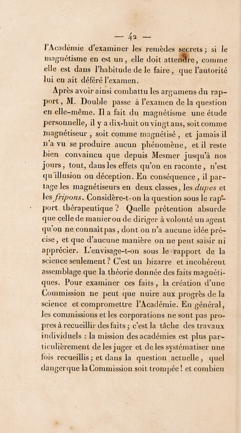 J Académie d’examiner les remèdes secrets • si le magnétisme en est un, elle doit attendre, comme elle est dans l’habitude de le faire , que l’autorité lui en ait déféré l’examen. Après avoir ainsi combattu les ar^jumens du rap- port , M. Double passe à l’examen de la question en elle-même. Il a fait du magnétisme une étude personnelle, il y a dix-huit ou vingt ans, soit comme magnétiseur, soit comme magnétisé, et jamais il Il a vu se produire aucun phénomène, et il reste bien convaincu que depuis Mesmer jusqu’à nos jours, tout, dans les effets qu’on en raconte, n’est qu illusion ou déception. En conséquence, il par- tage les magnétiseurs en deux classes, les dupes et \qs fripons. Considère-t-on la question sous le rap- port thérapeutique ? Quelle prétention absurde que celle de manier ou de diriger à volonté un agent qu’on ne connaît pas, dont on n’a aucune idée pré- cise, et que d’aucune manière on ne peut saisir ni apprécier. L’envisage-t-on sous le rapport de la science seulement ? C’est un bizarre et incohérent assemblage que la théorie donnée des faits magnéti- ques. Pour examiner ces faits, la création d’une Commission ne peut que nuire aux progrès de la science et compromettre l’Académie. En général, les commissions et les corporations ne sont pas pro- pres à recueillir des faits • c’est la tâche des travaux individuels : la mission des académies est plus par- ticulièrement de les juger et de les systématiser une fois recueillis,* et dans la question actuelle, quel dangerque la Commission soit trompée î et combien