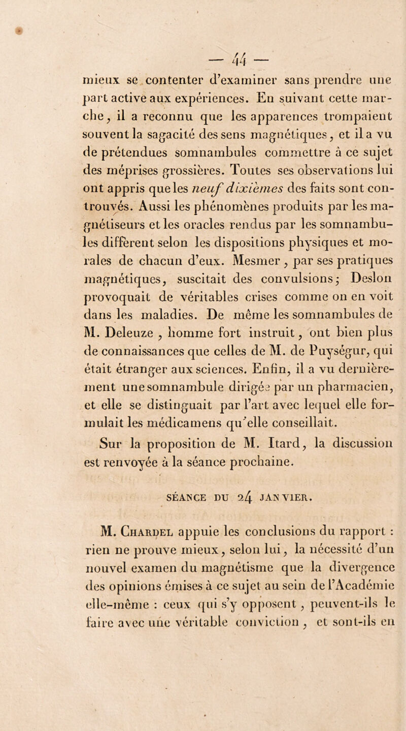 mieux se contenter d’examiner sans prendre une part active aux expériences. En suivant cette mar- che^ il a reconnu que les apparences trompaient souvent la sagacité des sens magnétiques, et il a vu de prétendues somnambules commettre à ce sujet des méprises grossières. Toutes ses observations lui ont appris que les neuf dixièmes des faits sont con- trouyés. Aussi les phénomènes produits par les ma- gnétiseurs et les oracles rendus par les somnambu- les diffèrent selon les dispositions physiques et mo- rales de chacun d’eux. Mesmer , par ses pratiques magnétiques, suscitait des convulsions; Desion provoquait de véritables crises comme on en voit dans les maladies. De même les somnambules de M. Deleuze , homme fort instruit, ont bien plus de connaissances que celles de M. de Puységur, qui était étranger aux sciences. Enfin, il a vu dernière- ment une somnambule dirigée par un pharmacien, et elle se distinguait par l’art avec lequel elle for- mulait les médicamens qu^elle conseillait. Sur la proposition de M. Itard, la discussion est renvoyée à la séance prochaine. SÉANCE DU 24 JANVIER. M. Chardel appuie les conclusions du rapport : rien ne prouve mieux, selon lui, la nécessité d’un nouvel examen du magnétisme que la divergence des opinions émises à ce sujet au sein de l’Académie elle-même : ceux qui s’y opposent, peuvent-ils le faire avec une véritable conviction , et sont-ils en