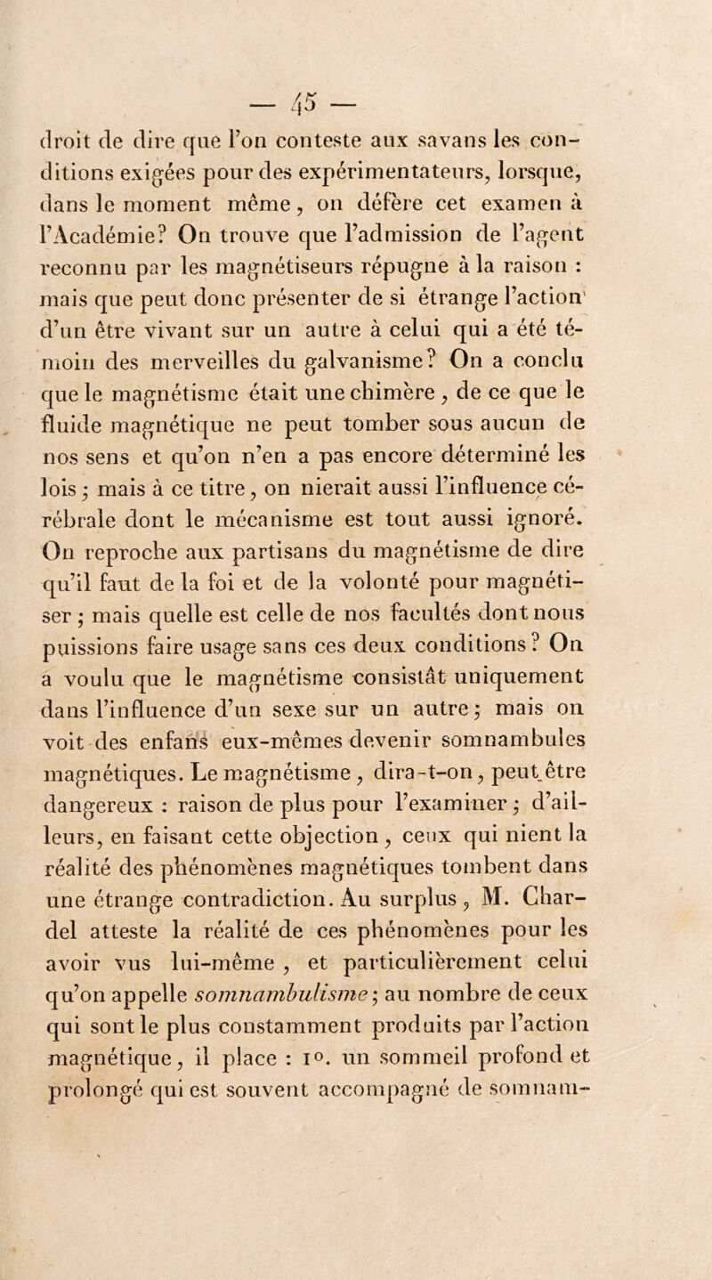 droit de dire cfiie l’on conteste aux savans les con- ditions exigées pour des expérimentateurs, lorsque, dans le moment même, on défère cet examen à l’Académie? On trouve que l’admission de l’agent reconnu par les magnétiseurs répugne à la raison : mais que peut donc présenter de si étrange l’action' d’un être vivant sur un autre à celui qui a été té- moin des merveilles du galvanisme? On a conclu que le magnétisme était une chimère , de ce que le fluide magnétique ne peut tomber sous aucun de nos sens et qu’on n’en a pas encore déterminé les lois ; mais à ce titre, on nierait aussi l’influence cé- rébrale dont le mécanisme est tout aussi ignoré. On reproche aux partisans du magnétisme de dire qu’il faut de la foi et de la volonté pour magnéti- ser ; mais quelle est celle de nos facultés dont nous puissions faire usage sans ces deux conditions? On a voulu que le magnétisme consistât uniquement dans l’influence d’un sexe sur un autre; mais on voit 'des enfans eux-mêmes devenir somnambules magnétiques. Le magnétisme , dira-t-on, peut être dangereux : raison de plus pour l’examiner ,* d’ail- leurs, en faisant cette objection , ceux qui nient la réalité des phénomènes magnétiques tombent dans une étrange contradiction. Au surplus , M. Char- del atteste la réalité de ces phénomènes pour les avoir vus lui-même , et particulièrement celui qu’on appelle soijinambulisme ; au nombre de ceux qui sont le plus constamment produits par l’action magnétique, il place : i®. un sommeil profond et prolongé qui est souvent accompagné de somnam-