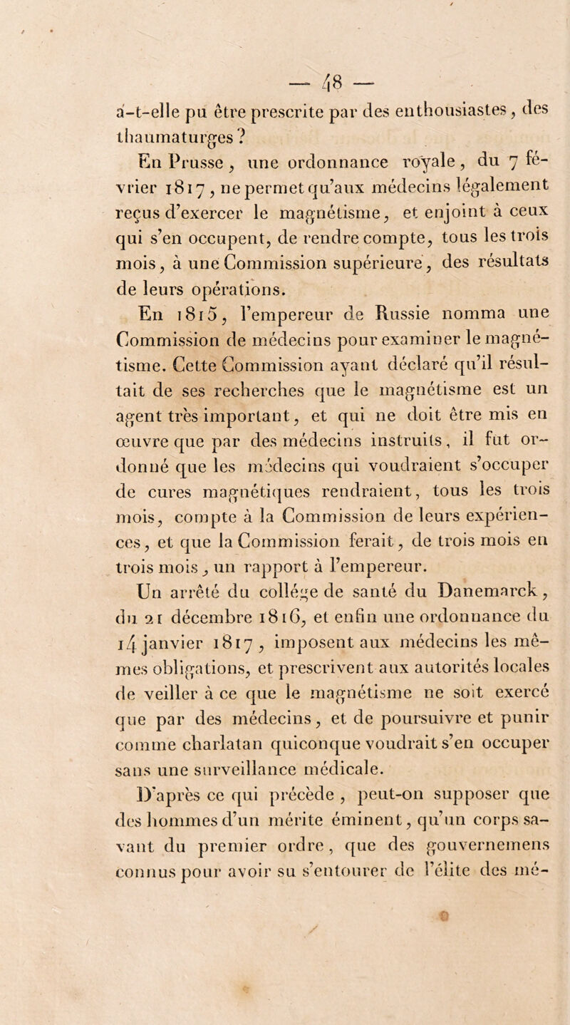 a-t-elle pu être prescrite par des enthousiastes, des thaumaturgies? En Prusse ^ une ordonnance royale, du 7 fé- vrier 1817 5 ne permet qu’aux médecins légalement reçus d’exercer le magnétisme^ et enjoint à ceux qui s’en occupent^ de rendre compte, tous les trois mois, à une Commission supérieure, des résultats de leurs opérations. En i8i5, l’empereur de Russie nomma une Commission de médecins pour examiner le magné- tisme. Cette Commission ayant déclaré qu’il résul- tait de ses recherches que le magnétisme est un agent très important, et qui ne doit être mis en œuvre que par des médecins instruits, il fut or- donné que les médecins qui voudraient s’occuper de cures magnétiques rendraient, tous les trois mois, compte à la Commission de leurs expérien- ces, et que la Commission ferait, de trois mois en trois mois ^ un rapport à l’empereur. Un arrêté du collège de santé du Danemarck, du î2[ décembre 18 iG, et enfin une ordonnance du i4 janvier 1817, imposent aux médecins les mê- mes obligations, et prescrivent aux autorités locales de veiller à ce que le magnétisme ne soit exercé que par des médecins, et de poursuivre et punir comme charlatan quiconque voudrait s’en occuper sans une surveillance médicale. D'après ce qui précède , peut-on supposer que des hommes d’un mérite éminent, qu’un corps sa- vant du premier ordre, que des gouvernemens connus pour avoir su s’entourer de l’élite des mé-