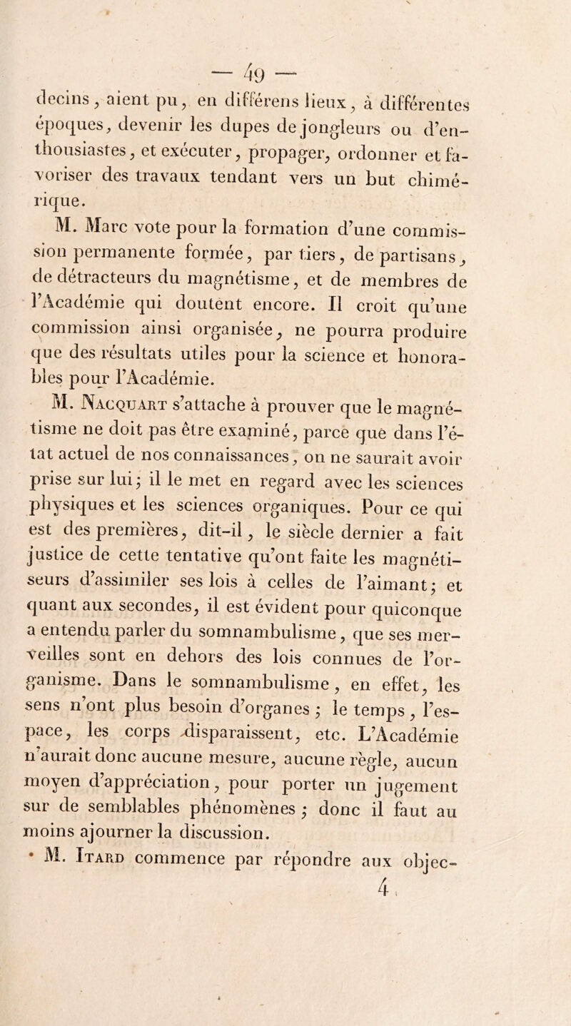 clcciiis ^ QiGïit pu^ Gii difl'GrGiîs iiGux^ SL différciîtcs époques, devenir les dupes de jongleurs ou d’en- thousiastes, et exécuter, propager, ordonner et fa- voriser des travaux tendant vers un but chimé- rique. M. Marc vote pour la formation d’une commis- sion permanente formée, par tiers, de partisans^ de détracteurs du magnétisme, et de membres de l’Académie qui doutent encore. Il croit qu’une commission ainsi organisée^ ne pourra produire que des résultats utiles pour la science et honora- bles pour l’Académie. M. JNacqtjart s attache a prouver que le magné- tisme ne doit pas être examiné, parce que dans l’é- tat actuel de nos connaissances, on ne saurait avoir prise sur lui^ il le met en regard avec les sciences physiques et les sciences organiques. Pour ce qui est des premières, dit-il, le siècle dernier a fait justice de cette tentative qu’ont faite les magnéti- seurs d’assimiler ses lois à celles de l’aimant; et quant aux secondes, il est évident pour quiconque a entendu parler du somnambulisme, que ses mer- veilles sont en dehors des lois connues de l’or- ganisme. Dans le somnambulisme, en effet, les sens n’ont plus besoin d’organes ; le temps, l’es- pace, les corps Misparaissent, etc. L’Académie n’aurait donc aucune mesure, aucune règle, aucun moyen d’appréciation, pour porter un jugement sur de semblables phénomènes ; donc il faut au moins ajourner la discussion. • M. Itard commence par répondre aux objec- 4.