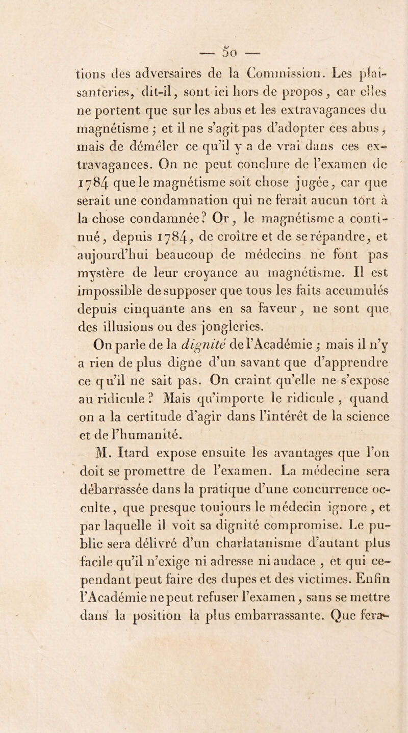 lions des adversaires de la Coniuiissioii. Les plai- santeries^ dit-il, sont ici hors de propos, car elles ne portent que sur les abus et les extravagances du magnétisme ; et il ne s’agit pas d’adopter ces abus, mais de déméler ce qu’il y a de vrai dans ces ex- travagances. On ne peut conclure de l’examen de 1784 que le magnétisme soit chose jugée, car que serait une condamnation qui ne ferait aucun tort à la chose condamnée? Or, le magnétisme a conti- nué, depuis 1784 , de croître et de se répandre, et aujourd’hui beaucoup de médecins ne font pas mystère de leur croyance au magnétisme. Il est impossible de supposer que tous les faits accumulés depuis cinquante ans en sa faveur, ne sont que des illusions ou des jongleries. On parie de la dignité de l’Académie j mais il n’y a rien de plus digne d’un savant que d’apprendre ce qu’il ne sait pas. On craint qu’elle ne s’expose au ridicule ? Mais qu’importe le ridicule , quand on a la certitude d’agir dans l’intérêt de la science et de l’humanité. M. Itard expose ensuite les avantages que l’on doit se promettre de l’examen. La médecine sera débarrassée dans la pratique d’une concurrence oc- culte, que presque toujours le médecin ignore , et par laquelle il voit sa dignité compromise. Le pu- blic sera délivré d’un charlatanisme d’autant plus facile qu’il n’exige ni adresse ni audace , et qui ce- pendant peut faire des dupes et des victimes. Enfin l’Académie ne peut refuser l’examen, sans se mettre dans la position la plus embarrassante. Que ferav