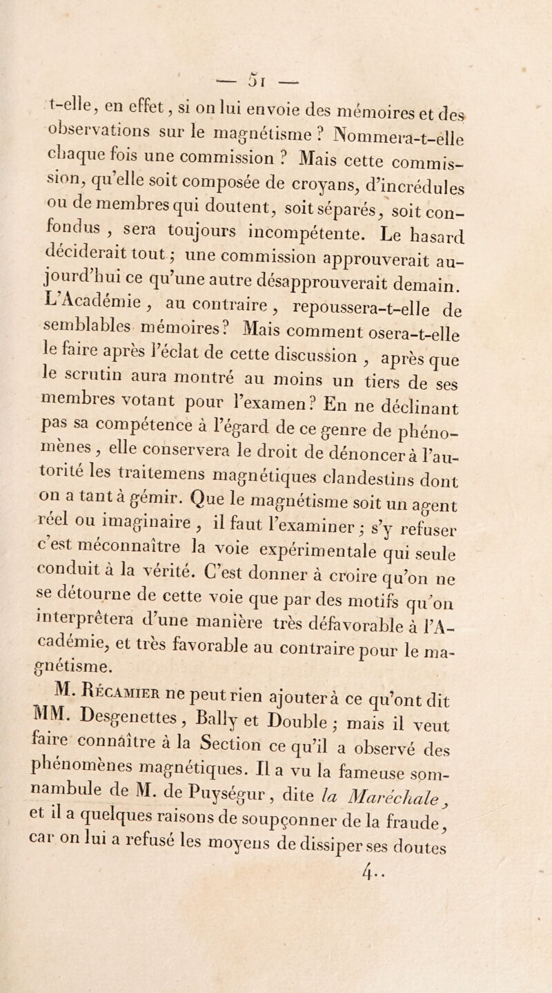 t-elle, en effet, si on lui envoie des mémoires et des observations sur le magnétisme ? Nommera-t-elle cbaquefois une commission ? Mais cette commis- sion, quelle soit composée de croyans, d’incrédules ou de membres qui doutent, soitséparés, soit con- fondus , sera toujours incompétente. Le hasard déciderait tout ; une commission approuverait au- jourd’hui ce qu’une autre désapprouverait demain. L’Académie , au contraire , repoussera-t-elle de semblables mémoires? Mais comment osera-t-elle le faire après l’éclat de cette discussion , après que le scrutin aura montré au moins un tiers de ses membres votant pour l’examen? En ne déclinant pas sa compétence à l’égard de ce genre de phéno- mènes , elle conservera le droit de dénoncera l’au- torité les traitemens magnétiques clandestins dont on a tant à gémir. Que le magnétisme soit un agent réel ou imaginaire , il faut l’examiner ^ s’y refuser c est méconnaître la voie expérimentale qui seule conduit à la vérité. C est donner à croire qu’on ne se détourne de cette voie que par des motifs qu’on interprétera d’une manière très défavorable à l’A- cademie, et très favorable au contraire pour le ma- génétisme. M. Récamier ne peut rien ajouter à ce qu’ont dit ÎMIVI. Desgenettes, Baliy et Double • mais il veut faire co^aître à la Section ce qu’il a observé des phénomènes magnétiques. Il a vu la fameuse som- nambule de M. de Puységur, dite la Maréchale, et il a quelques raisons de soupçonner de la fraude^ car on lui a refusé les moyens de dissiper ses doutes 4..