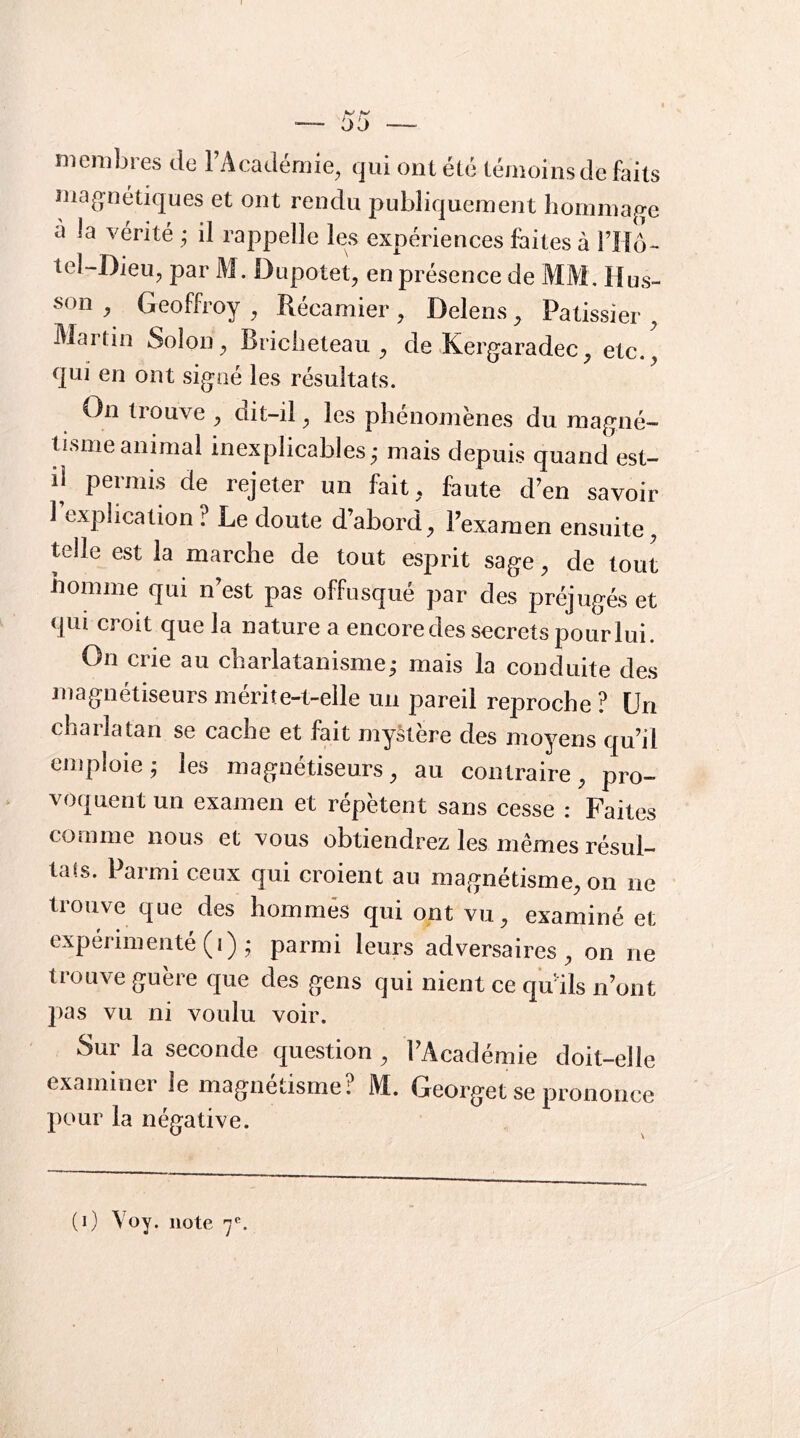 t bij membres de FAcadémie, qui ont été témoins de faits mag;nétiques et ont rendu publiquement hommage à la vérité ^ il rappelle les expériences faites à THé- teî-Dieu, par M. Dupotet^ en présence de MM. H us- son ^ Geoffroy ^ Récamier , Delens ^ Pâtissier ^ Martin Solon^ Bricbeteau ^ de Kergaradec^ etc., qui en ont signé les résultats. On liouve , dit-il, les phénomènes du magné— dsmeanimal inexplicables; mais depuis quand est- il permis de rejeter un fait, faute d’en savoir 1 explication? Le doute d’abord, l’examen ensuite, telle est la marche de tout esprit sage, de tout homme qui n’est pas offusqué par des préjugés et qui croit que la nature a encore des secrets pour lui. On crie au charlatanisme; mais la conduite des magnétiseurs mérite-t-elle un pareil reproche ? Un charlatan se cache et fait mystère des moyens qu’il emploie; les magnétiseurs, au contraire, pro- voquent un examen et répètent sans cesse : Faites comme nous et vous obtiendrez les mêmes résul- tats. Parmi ceux qui croient au magnétisme, on ne trouve que des hommes qui ont vu, examiné et expérimenté (i) ; parmi leurs adversaires, on ne trouve guère que des gens qui nient ce qu'ils n’ont pas vu ni voulu voir. Sur la seconde question , l’Académie doit-elle examinei le magnétisme? M. Georget se prononce pour la négative.