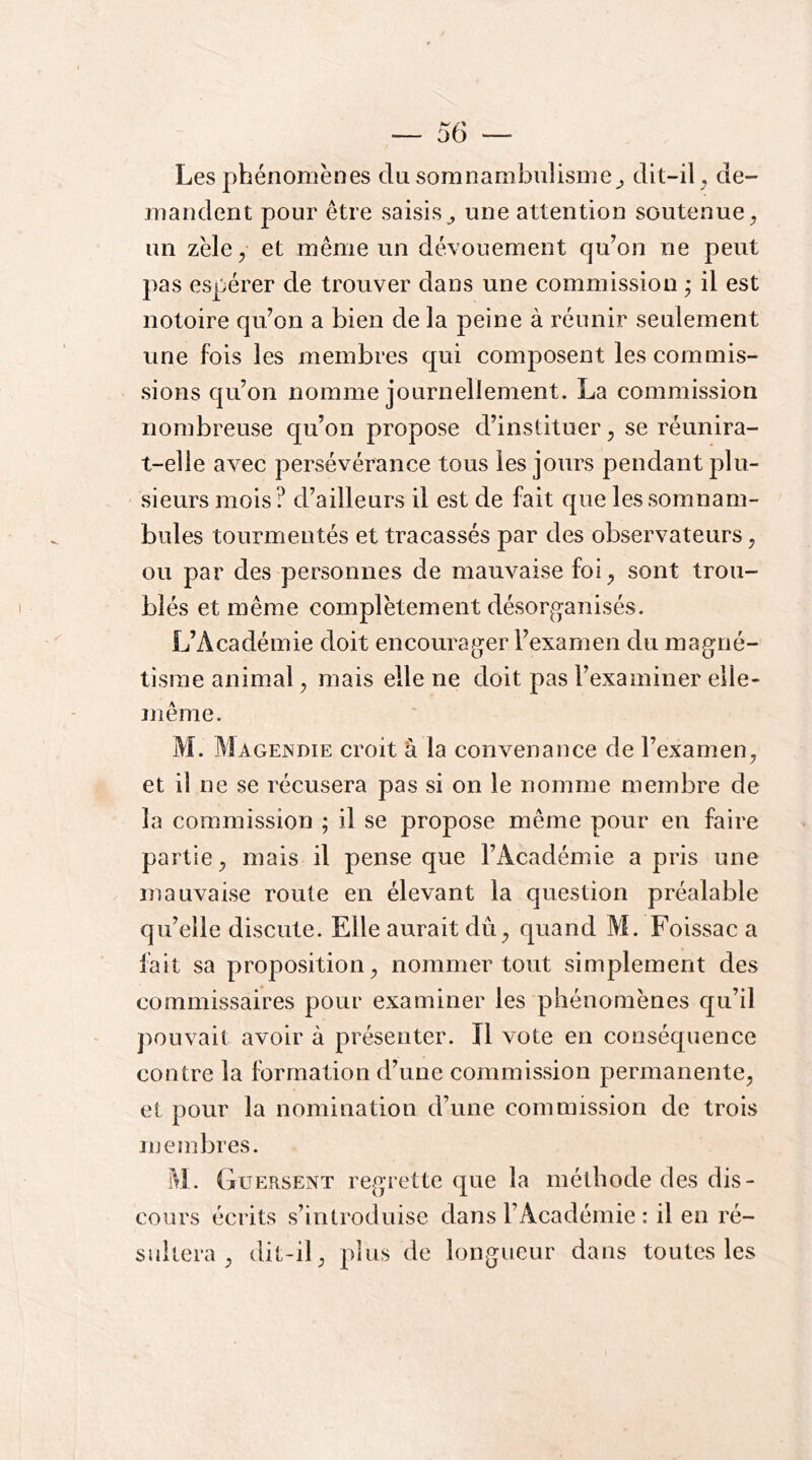 Les phénomènes du somnamlDulisme^ dit-il ^ de- mandent pour être saisis^ une attention soutenue^ un zèle^ et même un dévouement qu’on ne peut pas espérer de trouver dans une commission j il est notoire qu’on a bien de la peine à réunir seulement une fois les membres qui composent les commis- sions qu’on nomme journellement. La commission nombreuse qu’on propose d’instituer, se réunira- t-elle avec persévérance tous les jours pendant plu- sieurs mois? d’ailleurs il est de fait que les somnam- bules tourmentés et tracassés par des observateurs, ou par des personnes de mauvaise foi ^ sont trou- blés et même complètement désorg-anisés. L’Académie doit encourager l’examen du magné- tisme animal, mais elle ne doit pas l’examiner elle- îjîêine. M. Magendie croit â la convenance de l’examen^ et il ne se récusera pas si on le nomme membre de la commission ; il se propose même pour en faire partie^ mais il pense que l’Académie a pris une mauvaise route en élevant la question préalable qu’elle discute. Elle aurait dû^ quand M. Foissac a lait sa proposition^ nommer tout simplement des commissaires pour examiner les phénomènes qu’il pouvait avoir à présenter. Il vote en conséquence contre la formation d’une commission permanente^ et pour la nomination d’une commission de trois membres. M. Guersent regrette que la méthode des dis- cours écrits s’introduise dans l’Académie : il en ré- sultera ^ dit-il J plus de longueur dans toutes les