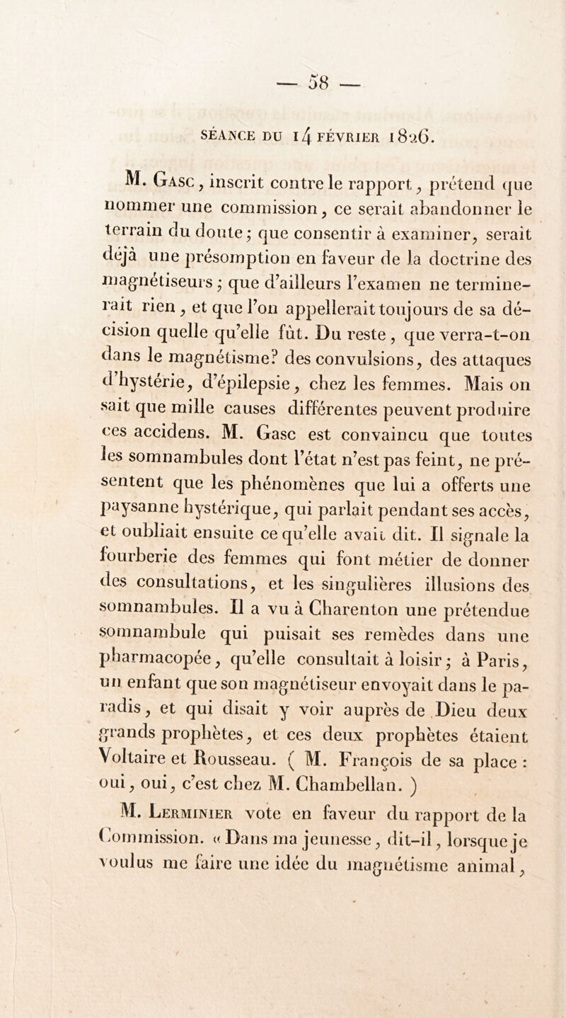 SÉANCE DU 14 février 182G. M. Gasc , inscrit contre le rapport prétend que nommer une commission, ce serait abandonner le terrain du doute ; que consentir à examiner, serait déjà une présomption en faveur de la doctrine des mag-nétiseurs ; que d^ailleurs Fexamen ne termine- rait rien, et que Ton appellerait toujours de sa dé- cision quelle qu’elle fut. Du reste , que verra-t-on dans le mag-nétisme? des convulsions, des attaques d hystérie, d’épilepsie, chez les femmes. Maison sait que mille causes différentes peuvent produire ces accidens. M. Gasc est convaincu que toutes les somnambules dont l’état n’est pas feint, ne pré- sentent que les phénomènes que lui a offerts une paysanne hystérique, qui parlait pendant ses accès, et oubliait ensuite ce qu’elle avait dit. Il signale la fourberie des femmes qui font métier de donner des consultations, et les singulières illusions des somnambules. Il a vu à Charenton une prétendue somnambule qui puisait ses remèdes dans une pharmacopée, qu’elle consultait à loisir ; à Paris, un enfant que son magnétiseur envoyait dans le pa- radis, et qui disait y voir auprès de Dieu deux grands prophètes, et ces deux prophètes étaient Voltaire et Rousseau. ( M. François de sa place : oui, oui, c’est chez M. Chambellan. ) M. Lerminier vote en faveur du rapport de la (commission. « Dans ma jeunesse, dit-il, lorsque je voulus me faire une idée du magnétisme animal.