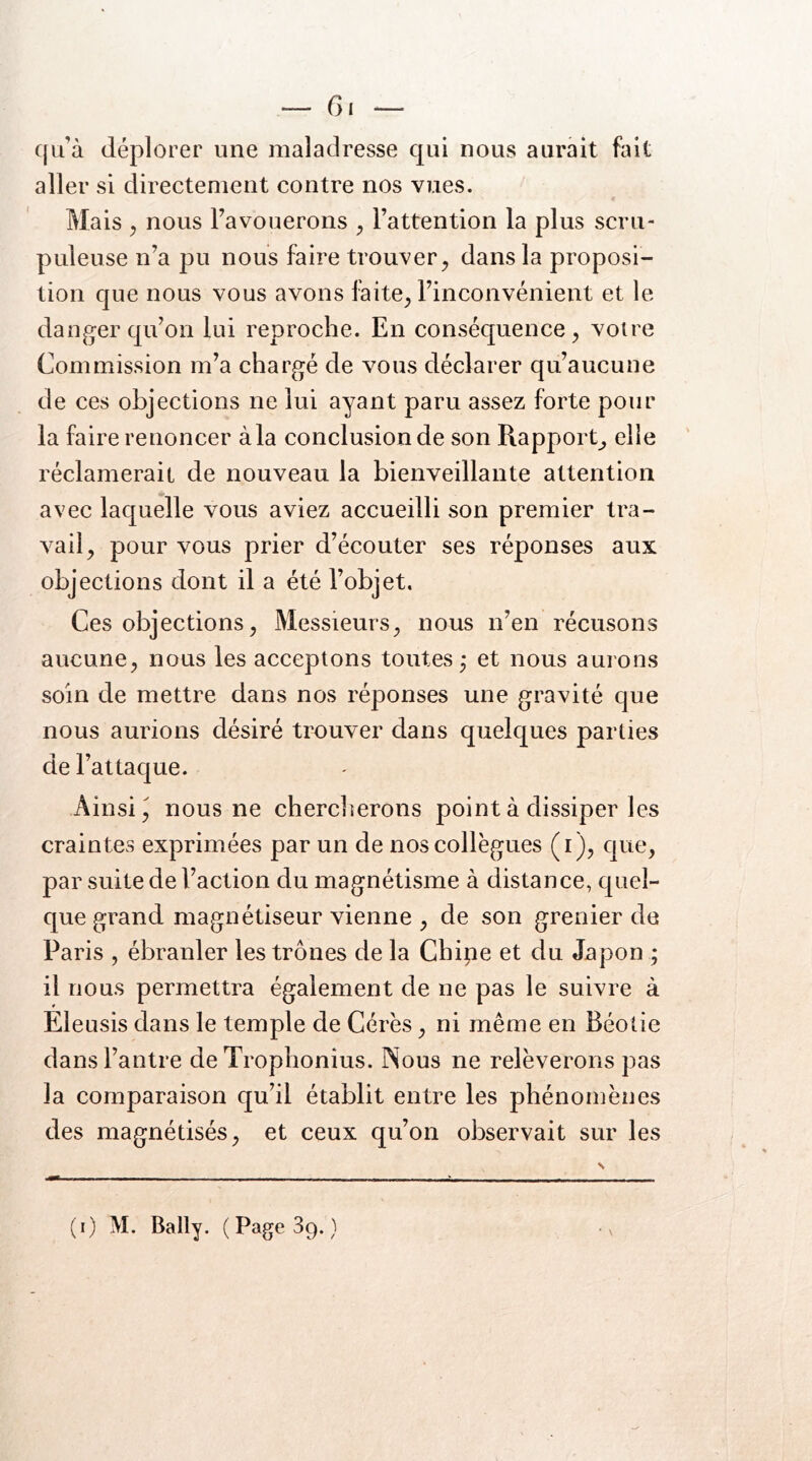 cju’à déplorer une maladresse qui nous aurait fait aller si directement contre nos vues. Mais ^ nous Fa vouerons , Fattention la plus scru- puleuse n’a pu nous faire trouver ^ dans la proposi- tion que nous vous avons faite^ Finconvénient et le danger qu’on lui reproche. En conséquence, voire Commission m’a chargé de vous déclarer qu’aucune de ces objections ne lui ayant paru assez forte pour la faire renoncer à la conclusion de son Rapport^ elle réclamerait de nouveau la bienveillante attention avec laquelle vous aviez accueilli son premier tra- vail, pour vous prier d’écouter ses réponses aux objections dont il a été l’objet. Ces objections. Messieurs, nous n’en récusons aucune, nous les acceptons toutes^ et nous aurons soin de mettre dans nos réponses une gravité que nous aurions désiré trouver dans quelques parties de l’attaque. Ainsi J nous ne cherclierons point à dissiper les craintes exprimées par un de nos collègues (i), que, par suite de Faction du magnétisme à distance, quel- que grand magnétiseur vienne , de son grenier de Paris , ébranler les trônes de la Chine et du Japon ; il nous permettra également de ne pas le suivre à Eleusis dans le temple de Cérès, ni même en Béotie dans l’antre de Trophonius. Nous ne relèverons pas la comparaison qu’il établit entre les phénomènes des magnétisés, et ceux qu’on observait sur les