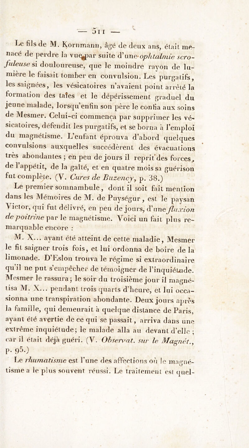 JI r Le fils de M. Kornmann, âjjé de deux ans, était me- nacé de perdre la vu^ar suite d'une-ophtalmie scro- fuleuse si douloureuse, que le moindre rayon de lu- mière le faisait tomber en convulsion. Les purgatifs, les saignées, les vésicatoires n’avaient point arrêté la formation des taîes et le dépérissement graduel du jeune malade, lorsqu enfin son père le confia aux soins de Mesmer. Celui-ci commença par supprimer les vé- sicatoires, défendit les purgatifs, et se borna à l’emploi du magnétisme. L’enfant éprouva d’abord quelques convulsions auxquelles succédèrent des évacuations très abondantes ; en peu de jours il reprit des forces^ de 1 appétit, de la gaité, et en quatre mois sa guérison fut complète. (V. Cures de Buzencj, p. 38.) Le premier somnambule, dont il soit fait mention dans les Mémoires de M. de Puységur, est le paysan Victor, qui fut délivré, en peu de jours, d’une fluxion de poitrine par le magnétisme. Voici un fait plus re- marquable encore : M. X... ayant été atteint de cette maladie, Mesmer le fit saigner trois fois, et lui ordonna de boire de la limonade. D’Esîon trouva le régime si extraordinaire quil ne put s’einpècber de témoigner de l’inquiéUide. Mesmer le rassura; le soir du troisième jour il magné- tisa M. X... pendant trois quarts d’iieure, et lui occa- sionna une transpiration abondante. Deux jours après la famille, qui demeurait a quelque distance de Paris, ayant été avertie de ce qui se passait, arriva dans une extrême inquiétude; le malade alla au devant d’elle ; car il était déjà guéri. (V. Ohsereat. sur le Ma^nét., p. qS.) Le rhumatisme est l’une des afFections où le magné- tisme a le plus souvent réussi. Le traitement est quel-