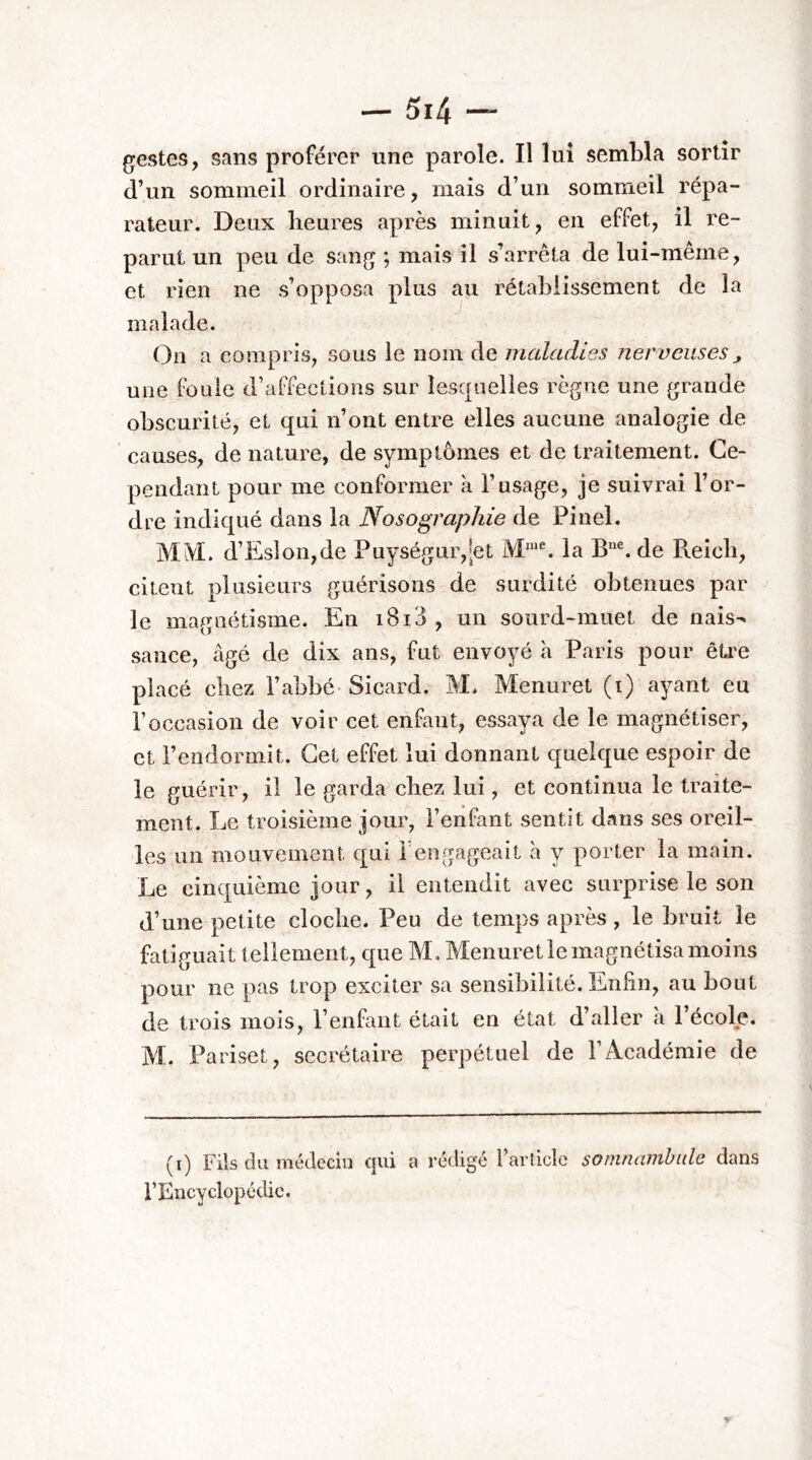 gestes, sans proférer une parole. Il lui sembla sortir d’un sommeil ordinaire, mais d’un sommeil répa- rateur. Deux heures après minuit, en effet, il re- parut un peu de sang ; mais il s’arrêta de lui-même, et rien ne s’opposa plus au rétablissement de la malade. On a compris, sous le nom de maladies nerveuses^ une foule d’affections sur lesquelles règne une grande obscurité, et qui n’ont entre elles aucune analogie de causes, de nature, de symptômes et de traitement. Ce- pendant pour me conformer à l’usage, je suivrai l’or- dre indiqué dans la Nosographie de Pinel. MiVI. d’Eslon,de Puységur,[et la de Reicli, citent plusieurs guérisons de surdité obtenues par le magnétisme. En i8i3 , un sourd-muet de nais- sance, âgé de dix ans, fut envoyé à Paris pour êü'e placé chez l’abbé- Sicard. M. Menuret (i) ayant eu l’occasion de voir cet enfant, essaya de le magnétiser, et l’endormit. Cet effet lui donnant quelque espoir de le guérir, il le garda chez lui, et continua le traite- ment. Le troisième jour, l’enfant sentit dans ses oreil- les un mouvement €[ui 1 engageait h y porter la main. Le cinquième jour, il entendit avec surprise le son d’une petite cloche. Peu de temps après , le bruit le fatiguait tellement, que M, Menuret le magnétisa moins pour ne pas trop exciter sa sensibilité. Enfin, au bout de trois mois, l’enfant était en état d’aller à l’école. M. Pariset, secrétaire perpétuel de l’Académie de (i) Fils du médecin cjui a rédigé l’article somnambule dans rEncyclopédic.