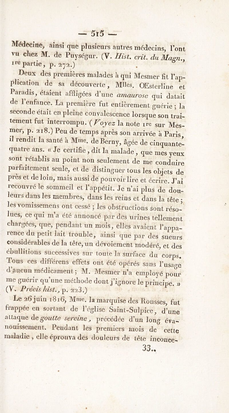 Médecine^ ainsi que plusieurs autres médecins, l’ont vu chez M. de Puységur. (V. Hist. crû. du Mami., ire partie, p. 272.) Deux des premières malades a qui Mesmer fît l’ap- phcation de sa découverte, Mlles. OEsterline et Paradis, étaient affligées d’une amaurose qui datait de 1 enfance. La première fut entièrement guérie ; la seconde était en pleine convalescence lorsque son trai- tement fut interrompu. ( Voyez la note ire sur Mes- mer, p. 218.) Peu de temps après son arrivée à Paris il rendit la santé à Mme. de Berny, âgée de cinquante- quatre ans. cc Je certifîe , dit la malade , que mes yeux sont rétablis au point non seulement de me conduire parfaitement seule, et de distinguer tous les objets de près et de loin, mais aussi de pouvoir lire et écrire. J’ai recouvré le sommeil et l’appétit. Je n’ai plus de dou» leurs dans les membres, dans lesl'eins et dans la tête ; les vomissemens ont cessé ; les obstructions sont réso- lues, ce qui m’a été annoncé par des urines tellement chargées, que, pendant un mois, elles avaient l’appa- rence du petit lait trouble, ainsi que par des sueurs considérables de la tête, un dévoiement modéré, et des ébullitions successives sur toute la surface du corps. Tous ces différens effets ont été opérés sans l’usae-e d’aucun médicament ; M. Mesmer n’a employé pour me guérir qu’une méthode dont j’ignore le principe. « (V. Précis hist.J 228.) Le 26 juin 1816, Mme. la marquise des Housses, fut frappée en sortant de l’église Saint-Sulpice, d’une àc goutte sereine ^ précédée d’un long éva- nouissement. Pendant les premiers mois de cette maladie , elle éprouva des douleurs de tête inconce- 33-