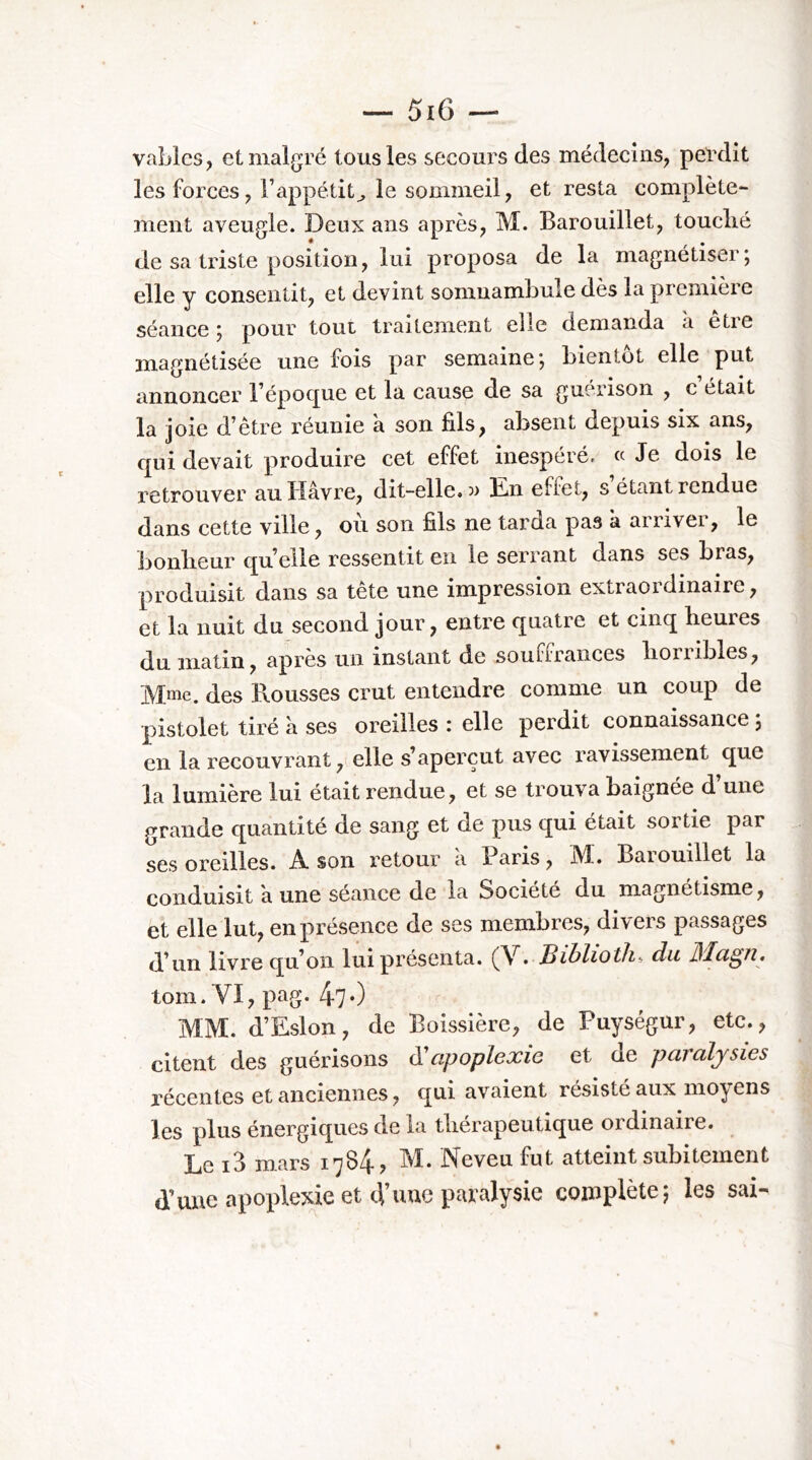 vablcs, et malgré tous les secours des médecins, pelxlit les forces, Fappétit^ le sommeil, et resta complète- ment aveugle. Deux ans après, M. Barouillet, touclié de sa triste position, lui proposa de la magnétiser; elle y consentit, et devint somnambule dès la première séance ; pour tout traitement elle demanda à être magnétisée une fois par semaine; bientôt elle put annoncer Tépoque et la cause de sa guérison , c était la joie d’être réunie à son fils, absent depuis six ans, qui devait produire cet effet inespéré. «Je dois le retrouver au Havre, dit-elle, a Hn effet, s étant rendue dans cette ville, où son fils ne tarda pas à arriver, le bonlieur qu’elle ressentit en le serrant dans ses bras, produisit dans sa tête une impression extraordinaire, et la nuit du second jour, entre quatre et cinq heures du matin, après un instant de souffrances horribles, Mme. des Rousses crut entendre comme un coup de pistolet tiré a ses oreilles : elle perdit connaissance ; en la recouvrant, elle s’aperçut avec ravissement que la lumière lui était rendue, et se trouva baignée d’une grande quantité de sang et de pus qui était sortie par ses oreilles. A son retour a Paris, M. Barouillet la conduisit a une séance de la Société du magnétisme, et elle lut, en présence de ses membres, divers passages d’un livre qu’on lui présenta. (V. Siblioth-, du torn. VI, pag. 47*) MM. d’Eslon, de Boissière, de Puységur, etc., citent des guérisons (S!apoplexie et de paralysies récentes et anciennes, qui avaient résiste aux moyens les plus énergiques de la thérapeutique ordinaire. Le i3 m-a.rs 1*^84? ùï. JN^eveu fut atteint subitement d’une apoplexie et d’uuc paralysie complète; les sai-