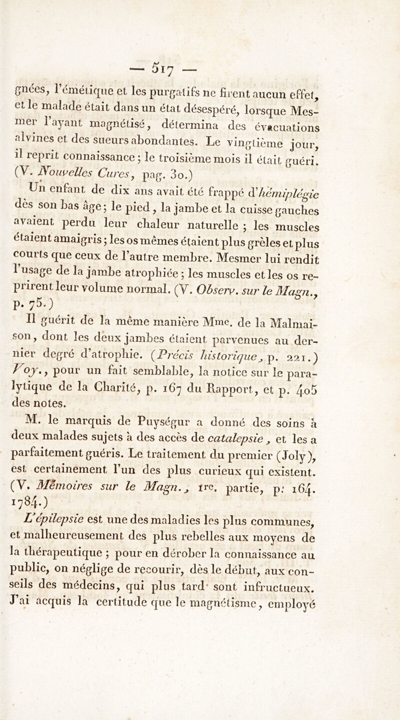 (Jiiées^ l’émétique et les purgatifs ne firent aucun effet, elle malade était dans un état désespéré, lorsque Mes- mer i ayant magnétisé, détermina des évacuations alvines et des sueurs abondantes. Le vingtième jour, il reprit connaissance; le troisième mois il était guéri, (V. Nouvelles Cures, pag, 3o.) Un enfant de dix ans avait été frappé à'hémiplégie dès^ son bas âge ; le pied, la jambe et la cuisse gauches avaient perdu leur chaleur naturelle ; les muscles étaient amaigris ; les os mêmes étaient plus grêles et plus courts que ceux de 1 autre membre. Mesmer lui rendit 1 usage de la jambe atrophiée ; les muscles et les os re- prirent leur volume normal. (V. Ohserv, sur le Ma^u., p. 75.) Il guérit de la même manière Mme. de la Malmai- son, dont les deux jambes étaient parvenues au der- nier degré d’atrophie. {Précis historicpie, p, 221.) • y poui un fait semblable, la notice sur le para- lytique de la Charité, p. 167 du Rapport, et p. 4o5 des notes. M. le marquis de Puységur a donné des soins a deux malades sujets à des accès de catalepsie et les a parfaitement guéris. Le traitement du premier (Joly), est certainement l’un des plus curieux qui existent. (V. Mémoires sur le Magn. ^ irc. partie, pf 164. 1784.) Z epilepsie est une des maladies les plus communes, et malheureusement des plus rebelles aux moyens de la thérapeutique ; pour en dérober la connaissance au public, on néglige de recourir, dès le début, aux con- seils des médecins, qui plus tard' sont infructueux. J’ai acquis la certitude que le magnétisme, employé