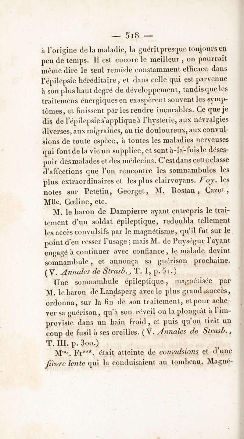 à Forigine delà maladie, la guérit presque toujours en peu de temps. 11 est encore le meilleur , on pourrait même dire le seul remède constamment efficace dans l’épilepsie héréditaire, et dans celle qui est parvenue à son plus haut degré de développement, tandis que les traitemens énergiques en exaspèrent souvent les symp- tômes, et finissent par les rendre incurables. Ce que je dis de l’épilepsie s’applique à l’hystérie, aux névralgies diverses, aux migraines, au tic douloureux, aux convul- sions de toute espèce, à toutes les maladies nerveuses qui font de la vie un supplice, et sont à-îa-foisle déses- poir des malades et des médecins. C’est dans cette classe d’affections que l’on rencontre les somnambules les plus extraordinaires et les plus clairvoyans. Voj* les notes sur Petétin, Georget, M. Rostan, Cazot, Mlle. Cœline, etc. M. le baron de Dampierre ayant entrepris le trai- tement d’un soldat épileptique, redoubla tellement les accès convulsifs par le magnétisme, qu’il fut sur le^ point d’en cesser l’usage ; mais M. de Puységur l’ayant engagé a continuer avec confiance, le malade devint somnambule, et annonça sa guérison prochaine. (V. jdmiüles de Strcish.^ T. I, p. 5i.) Une somnambule épileptique, magnétisée par M. le baron 'deLandsperg avec le plus grand *succès, ordonna, sur la fin de son traitement, et pour ache- ver sa guérison, qu’a son réveil on la plongeât à 1 im- proviste dans un bain froid, et puis qu’on tirât un coup de fusil à ses oreilles. (V. Annales de Strasb,, T. m. p. 3oo.) Fr^’^*. était atteinte de conmlsions et d’une fie\^re lente qui la conduisaient au tombeau. Magné-