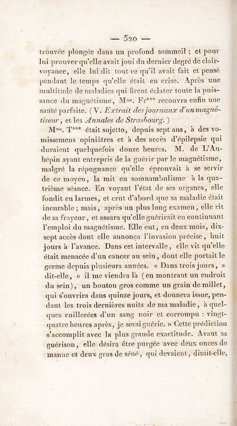 Iroavcc plon(^ée dans un profond sommeil ; et pour lui prouver qu’elle avait joui du dernier degré de clair- voyance, elle lui dit tout ce qu’il avait fait et pensé ]>endant le temps qu’elle était en crise. Apres une multitude de maladies qui firent éclater toute la puis- sance du magnétisme, Fr'*'** recouvra enfin une santé parfaite. (V. Extrait des journaux diumnagné- tiseur, et les jdnnales de Strasbourg. ) M™®. était sujette, depuis sept ans, à des vo- mîssemens opiniâtres et à des accès d’épilepsie qui duraient quelquefois douze lieurcs. M. de L’Au- bépin ayant entrepris de la guérir par le magnétisme, malgré la répugnance qu’elle éprouvait à se servir de ce moyen, la mit en somnambulisme â la qua- trième séance. En voyant l’état de ses organes, elle fondit en larmes, et crut d’abord que sa maladie était incurable ; mais, après un plus long examen, elle rit de sa frayeur, et assura quelle guérirait en continuant l’emploi du magnétisme. Elle eut, en deux mois, dix- sept accès dont elle annonça l’invasion précise, huit jours à l’avance. Dans cet intervalle , elle vit qu’elle était menacée d’un cancer au sein, dont elle portait le germe depuis plusieurs années. « Dans trois jours, » dit-elle, « il me viendra là (en montrant un endroit du sein), un bouton gros comme un grain de millet, cj[ui s’ouvrira dans quinze jours, et donnera issue, pen- dant les trois dernières nuits de ma maladie, à quel- ques cuillerées d’un sang noir et corrompu : vingt- quatre lieiires après, je serai guérie. » Cette prédiction s’accomplit avec la plus grande exactitude. Avant sa guérison, elle désira être purgée avec deux onces de manne et deux gros de séné, €[ui devaient, disait-elle.