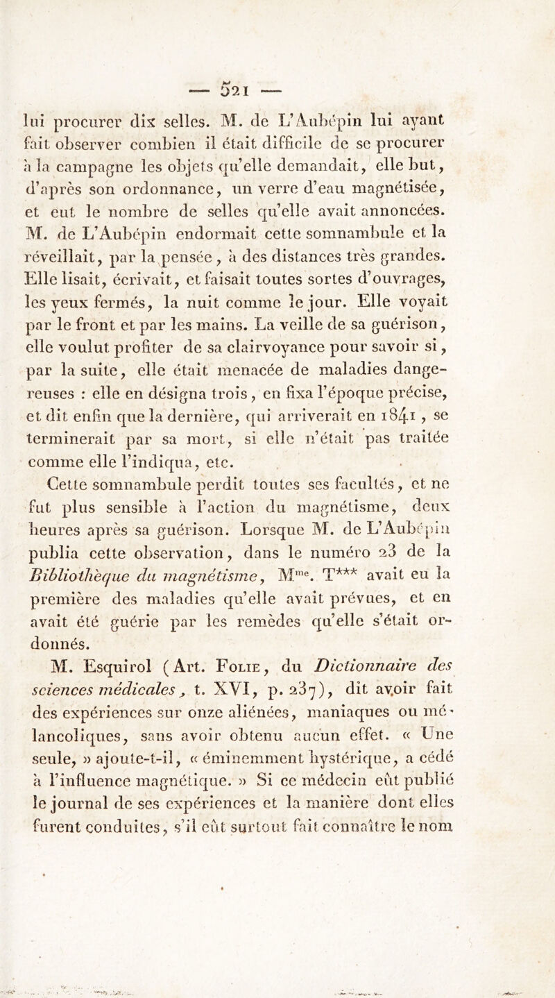 lui procurer dix selles. M. de L’A.uhépin lui ayant fait observer combien il était difficile de se procurer h la campagne les objets qu elle demandait,^ elle but, d’après son ordonnance, un verre d’eau magnétisée, et eut le nombre de selles qu’elle avait annoncées. M. de L’Aubépin endormait cette somnambule et la réveillait, par la pensée, à des distances très grandes. Elle lisait, écrivait, et faisait toutes sortes d’ouvrages, les yeux fermés, la nuit comme le jour. Elle voyait par le front et par les mains. La veille de sa guérison, elle voulut profiter de sa clairvoyance pour savoir si, par la suite, elle était menacée de maladies dange- reuses : elle en désigna trois, en fixa l’époque précise, et dit enfin que la dernière, qui arriverait en i84i ? se terminerait par sa mort, si elle n’était pas traitée comme elle l’indiqua, etc. Cette somnambule perdit toutes ses facultés, et ne fut plus sensible h l’action du magnétisme, deux heures après sa guérison. Lorsque M. de L’Aube pin publia cette observation, dans le numéro 28 de la Bibliothèque du magnétisme, avait eu la première des maladies qu’elle avait prévues, et en avait été guérie par les remèdes quelle s’était or- donnés. M. Esquirol (Art. Folie, du Dictionnaire des sciences médicales ^ t. XVI, p. 23^), dit av.oir fait des expériences sur onze aliénées, maniaques ou mé' lancoliques, sans avoir obtenu aucun effet. « Une seule, )> ajoute-t-il, « éminemment hystérique, a cédé h l’influence magnétique. « Si ce médecin eut publié le journal de ses expériences et la manière dont elles furent conduites, s’il eut surtout fait connaître le nom