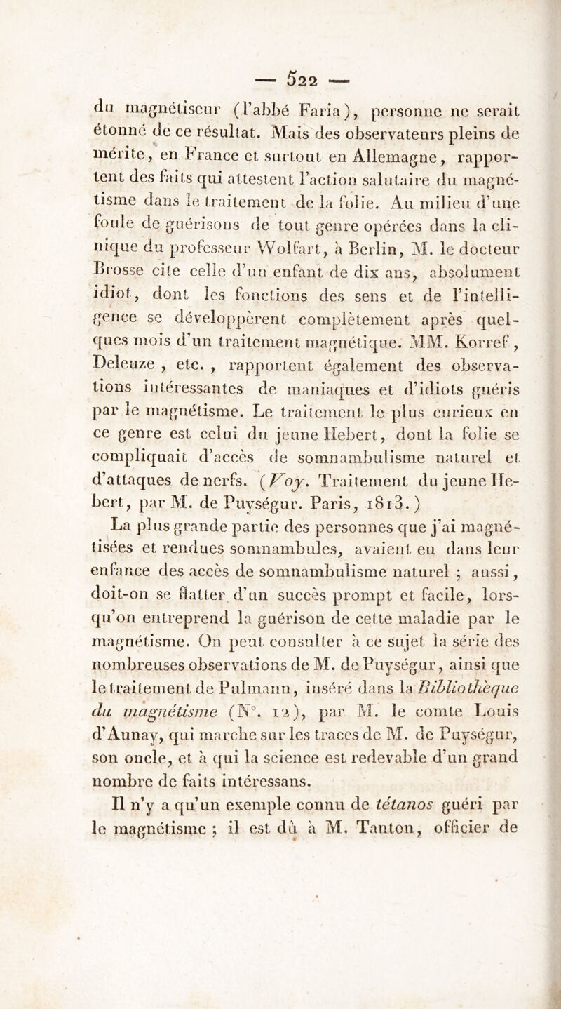 du magnéliseur (l’abbé Faria), personne ne serait étonné de ce résultat. Mais des observateurs pleins de mérite, en France et surtout en Allemagne, rappor- tent des faits qui attestent l’action salutaire du magné- tisme dans le traitement de la folie. Au milieu d’une foule de guérisons de tout genre opérées dans la cli- nique du professeur Wolfart, à Berlin, M. le docteur Brosse cite celle d’un enfant de dix ans, absolument idiot, dont les fonctions des sens et de l’intelli- A gence sc développèrent complètement après quel- ques mois d’un traitement magnétique. MM. Korref , Deleuze , etc. , rapportent également des observa- tions intéressantes de maniaques et d’idiots guéris par le magnétisme. Le traitement le plus curieux en ce genre est celui du jeune lîebert, dont la folie se compliquait d’accès de somnambulisme naturel et d’attaques de nerfs. {_Voj. Traitement du jeune Hé- bert, par M. de Puységur. Paris, i8i3.) La plus grande partie des personnes que j’ai magné- tisées et rendues somnambules, avaient eu dans leur enfance des accès de somnambulisme naturel ; aussi, doit-on se flatter d’un succès prompt et Facile, lors- qu’on entreprend la guérison de cette maladie par le magnétisme. On peut consulter à ce sujet la série des nombreuses observations de M. de Puységur, ainsi que le traitement de Pulniann, inséré dans \?i Bibliothèque du magnétisme (N°. i'^), par M. le comte Louis d’Aunay, qui marclie sur les traces de M. de Puységur, son oncle, et à qui la science est redevable d’un grand nombre de faits intéressans. Il n’y a qu’un exemple connu de tétanos guéri par le magnétisme ; il est du à M. Tanton, officier de
