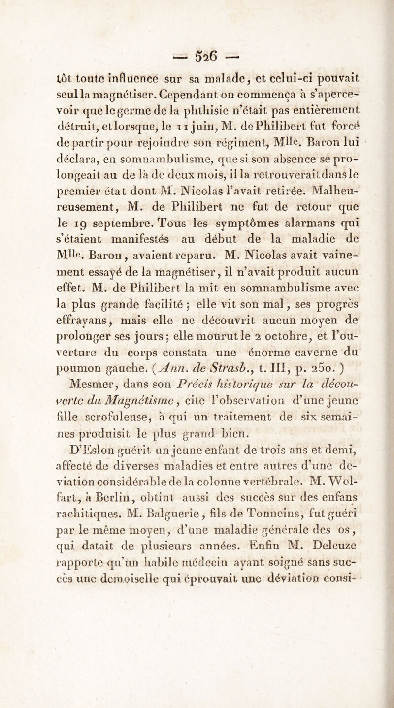 tôt toute influence sur sa malade j et celui-ci pouvait seullamagnétiser. Cependant on commença à s’aperce- voir que le germe de la phthisie n’était pas entièrement détruit, et lorsque, le 11 juin, M. de Philibert fut forcé de partir pour rejoindre son régiment, Mlle. Baron lui déclara, en somiiamhulisme, que si son absence se pro- longeait au de la de deux mois, il la retrouverait dans le premier état dont M. Nicolas l’avait retirée. Malheu- reusement, M. de Philibert ne fut de retour que le 19 septembre. Tous les symptômes alarmans qui s’étaient manifestés au début de la maladie de Mlle. Baron, avaient reparu. M. Nicolas avait vaine- ment essayé de la magnétiser, il n’avait produit aucun effet. M. de Philibert la mit en somnambulisme avec la plus grande facilité ; elle vit son mal, ses progrès effrayans, mais elle ne découvrit aucun moyen de prolonger ses jours; elle mourut le 2 octobre, et l’ou- verture du corps constata une énorme caverne du poumon gauche. {^Ann. de Strasb.y t. III, p. 260. ) Mesmer, dans son Précis historique sur la décou- s^erte du Magnétisme J c\iQ l’observation d’une jeune fille scrofuleuse, à qui un traitement de six semai- nes produisit le plus grand bien. D’Eslon guérit un jeune enfant de trois ans et demi, affecté de diverses maladies et entre autres d’une dé- viation considérable de la colonne vertébrale. M. Wol- fart, à Berlin, obtint aussi des succès sur des enfans rachitiques. M. Balguerie, fils de Tonneins, fut guéri par le même moyen, d’une maladie générale des os, qui datait de plusieurs années. Enfin M. Deleuze rapporte qu’un habile médecin ayant soigné sans suc- cès une demoiselle qui éprouvait une déviation consi-