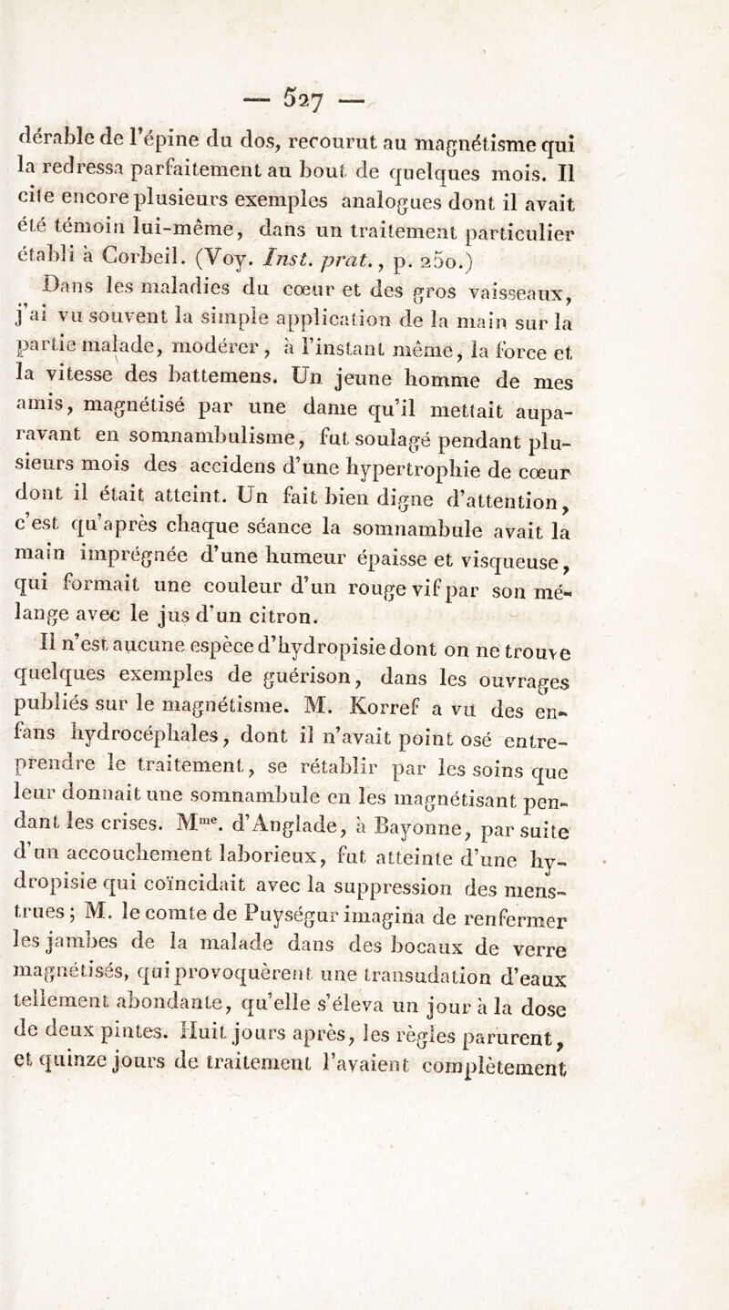 (lerable de 1 épine du dos, recourut au magnétisme cjuî la redressa parfaitement au bout de cpelques mois. Il cite encore plusieurs exemples analogues dont il avait été témoin lui-même, dans un traitement particulier établi à Corbeil. (Voy. Inst, prat., p. 25o.) Dans les maladies du cœur et des gros vaisseaux, J ai vu souvent la siiiiple application de la main sur la partie malade, modérer , à l’instant même, la force et la vitesse des battemens. Un jeune homme de mes amis, magnétisé par une dame qu’il mettait aupa- ravant en somnambulisme, fut soulagé pendant plu- sieurs mois des accidens d’une hypertrophie de cœur dont il était atteint. Un fait bien digne d’attention, c’est qu’après chaque séance la somnambule avait la main imprégnée d’une humeur épaisse et visqueuse, qui formait une couleur d’un rouge vif par son mé- lange avec le jus d’un citron. Il n’est aucune espèce d’hydropisiedont on ne trouve quelques exemples de guérison, dans les ouvrages publiés sur le magnétisme. M. Korref a vu des en- fans hydrocéphales, dont il n’avait point osé entre- prendre le traitement, se rétablir par les soins que leur donnait une somnambule en les magnétisant pen- dant les ciises. JVl™®. d Anglade, a Bayonne, par suite d’un accouchement laborieux, fut atteinte d’une hy- dropisie qui coïncidait avec la suppression des mens- trues ; M. le comte de Puységur imagina de renfermer les jamnes de la malade dans des bocaux de verre magnétisés, qui provoquèrent une traiisudation d’eaux tellement abondante, quelle s’éleva un jour à la dose de deux pintes. Huit jours apres, les règles parurent, et quinze jouis de traitement 1 avaient complètement