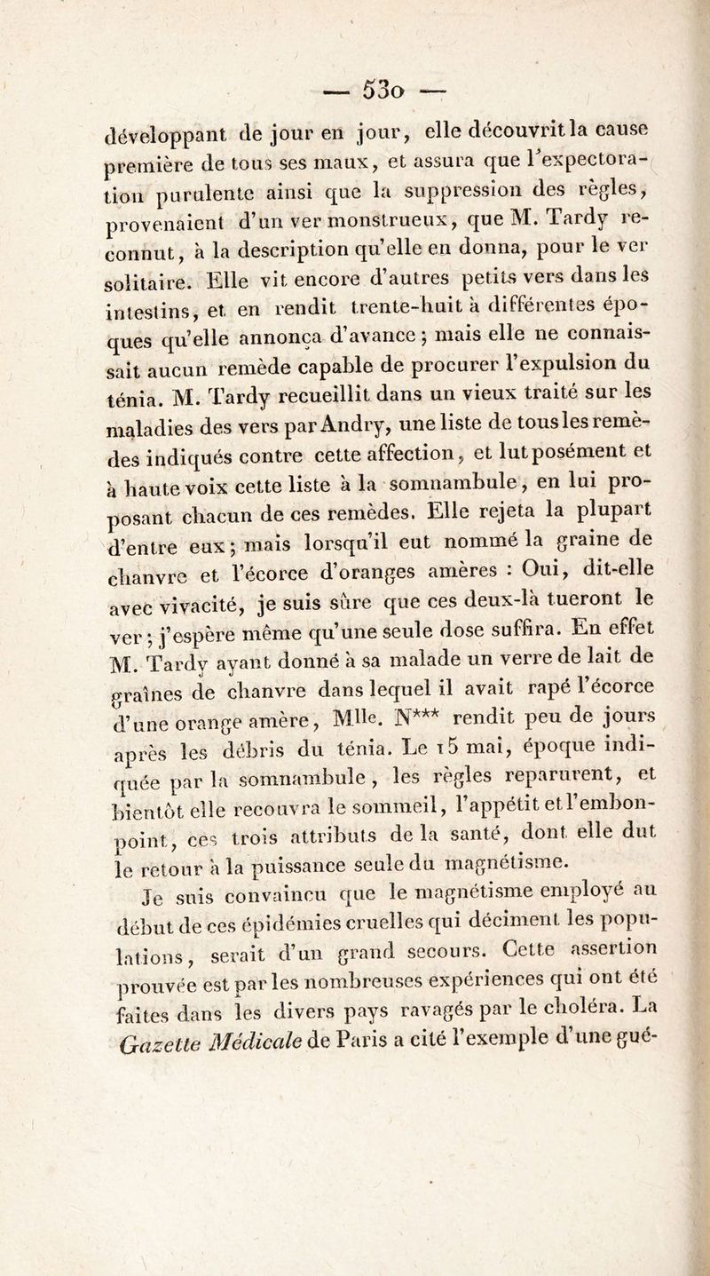 développant de jour en jour, elle découvrit la cause première de tous ses maux, et assura que Texpectora- lioii purulente ainsi que la suppression des règles, provenaient d’un ver monstrueux, que M. Tardy re- connut, à la description quelle en donna, pour le ver solitaire. Elle vit encore d’autres petits vers dans les intestins, et en rendit trente-liuit à différentes épo- ques quelle annonça d’avance ; mais elle ne connais- sait aucun remède capable de procurer l’expulsion du ténia. M. Tardy recueillit dans un vieux traité sur les maladies des vers parAndry, une liste de tousles remè- des indiqués contre cette affection, et lut posément et à haute voix cette liste à la somnambule, en lui pro- posant chacun de ces remèdes. Elle rejeta la plupart d’entre eux ; mais lorsqu’il eut nommé la graine de chanvre et l’écorce d’oranges amères : Oui, dit-elle avec vivacité, je suis sure que ces deux-là tueront le ver *, j’espère même qu’une seule dose suffira. En effet M. Tardy ayant donné à sa malade un verre de lait de p-raines de chanvre dans lequel il avait râpé l’écorce d’une orange amère, Mlh. rendit peu de jours après les débris du ténia. Le t5 mai, époque indi- quée par la somnambule , les règles reparurent, et bientôt elle recouvra le sommeil, l’appétit etl’embon- noint, ces trois attributs delà santé, dont elle dut le retour à la puissance seule du magnétisme. Je suis convaincu que le magnétisme employé au début de ces épidémies cruelles qui déciment les popu- lations, serait d’un grand secours. Cette assertion prouvée est parles nombreuses expériences qui ont été faites dans les divers pays ravagés par le choléra. La Gazette Médicale de Paris a cité l’exemple d’une gué-