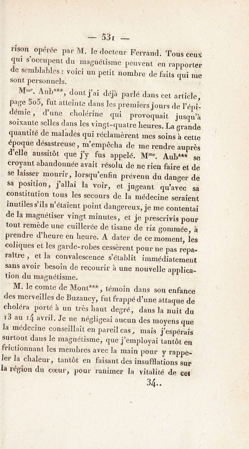 rison^ opérée par M. le docteur Ferrand. Tous ceu.K qui s’occupent du magnétisme peuvent en rapporter de semblables : voici un petit nombre de faits qui me sont personnels. M-. Aub***, dont j’ai déjà parlé dans cet article, page 5o5, fut atteinte dans les premiers jours de l’épi- démie , d une cliolénne qui provoquait jusqu’à soixante selles dans les vingt^quatre heures. La grande quantité de malades qui réclamèrent mes soins à cette ^ époque désastreuse, m’empêcha de me rendre auprès d elle aussitôt que j’y fus appelé. Auh*** se croyant abandonnée avait résolu de ne rien faire et de se laisser mourir, lorsqu’enfin prévenu du danger de sa position, j’allai la voir, et jugeant qu’avec sa constitution tous les secours de la médecine seraient inutiles s ils n’étaient point dangereux, je me contentai de la magnétiser vingt minutes, et je prescrivis pour tout remède une cuillerée de tisane de riz gommée, à prendre d’heure en heure. A dater de ce moment, les coliques et les garde-robes cessèrent pour ne pas repa- raître , et la convalescence s’établit immédiatement sans avoir besoin de recourir à une nouvelle applica- tion du magnétisme. M. le comte de Mont***, témoin dans son enfance des merveilles de Buzancy, fut frappé d’une attaque de choléra porté à un très haut degré, dans la nuit du i3 au 14 avril. Je ne négligeai aucun des moyens que la médecine conseillait en pareil cas, mais j’espérais surtout dans le magnétisme, que j’employai tantôt en frictionnant les membres avec la main pour y rappe- ler la chaleur, tantôt en faisant des insufflations sur la région du cœur, pour ranimer la vitalité de cet 34..